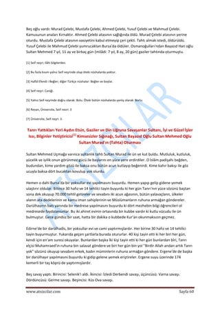  
www.atsizcilar.com  Sayfa 60 
 
Beş oğlu vardı: Murad Çelebi, Mustafa Çelebi, Ahmed Çelebi, Yusuf Çelebi ve Mahmud Çelebi. 
Kamusunun anaları Kırnaktır. Ahmed Çelebi atasının sağlığında öldü. Murad Çelebi atasının yerine 
oturdu. Mustafa Çelebi atasının vasiyetini kabul etmeyip çeri çekti. Tahtı almak istedi, öldürüldü. 
Yusuf Çelebi ile Mahmud Çelebi yumrucaktan Bursa'da öldüler. Osmanoğulları'ndan Bayazıd Han oğlu 
Sultan Mehmed 7 yıl, 11 ay ve birkaç gün (milâdi: 7 yıl, 8 ay, 20 gün) gaziler tahtında oturmuştu. 
 
[1] Seif neşri; ilâhi bilgilerden. 
 
[2] Bu fazla kısım yalnız Seif neşrinde olup öteki nüshalarda yoktur. 
 
[3] Hafîd Efendi i Beğler; diğer Türkçe nüshalar: Beğler ve boylar. 
 
[4] Seif neşri: Caniği. 
 
[5] Yalnız Seif neşrinde doğru olarak: Bolu. Öteki bütün nüshalarda yanlış olarak: Borlu. 
 
[6] Revan, Üniversite, Seif nesri: 3 
 
[7] Üniversite, Seif neşri: 3. 
 
Tanrı Yattıkları Yeri Aydın Etsin, Gaziler ve Din Uğruna Savaşanlar Sultanı, İyi ve Güzel İşler 
Issı, Bilginler Yetiştiricisi[1]
 Kimsesizler Sığınağı, Sultan Bayazıd Oğlu Sultan Mehmed Oğlu 
Sultan Murad'ın (Tahta) Oturması 
 
Sultan Mehmed Uçmağa varınca sultanlık tahtı Sultan Murad ile ün ve kut buldu. Mutluluk, kutluluk, 
yücelik ve iyilik onun görünmez gücü ile başlarını en yüce yere erdirdiler. O İslâm padişahı beğden, 
budundan, kime yardım gözü ile baksa onu bütün acun kutlayıp beğenirdi. Kime kahır bakışı ile göz 
ucuyla baksa dört bucaktan kovulup yok olurdu. 
 
Hemen o dahi Bursa'da bir yoksullar evi yapılmasını buyurdu. Hemen yapıp gelip gidene yemek 
ulaştırır oldular. Bitince 30 hafız ve 14 tehlilci tayin buyurdu ki her gün Tanrı'nın yüce sözünü baştan 
sona dek okuyup 70.000 tehlil getireler ve sevabını iki acun ağasının, bütün yalavaçlann, ülkeler 
alanın ata dedelerinin ve kamu iman sahiplerinin ve Müslümanların ruhuna armağan göndereler. 
Darülhayırın batı yanında bir medrese yapılmasını buyurdu ki dört mezhebin bilgi öğrencileri ol 
medresede faydalansınlar. Bu iki ahiret evinin ortasında bir kubbe vardır ki kutlu vücudu ile ün 
bulmuştur. Gece gündüz bir saat, hatta bir dakika o kubbede Kur'an okunmaksızın geçmez. 
 
Edirne'de bir darülhadis, bir yoksullar evi ve cami yaptırmışlardır. Her birine 30 hafız ve 14 tehlilci 
tayin buyurmuştur. Yukarıda geçen şartlarla burada otururlar. 40 kişi tayin etti ki her biri her gün, 
kendi için en'am suresi okuyalar. Bunlardan başka İki kişi tayin etti ki her gün bunlardan bîri, Tanrı 
elçisi Muhamraed'in ruhuna bin salavat göndere ve biri her gün bin yol "Birdir Allah andan artık Tanrı 
yok" sözünü okuyup sevabım erkek, kadın müminlerin ruhuna armağan göndere. Ergene'de de başka 
bir darülhayır yapılmasını buyurdu ki gidip gelene yemek eriştireler. Ergene suyu üzerinde 174 
kemerli bir taş köprü de yaptırmışlardır. 
 
Beş savaş yaptı. Birincisi: Selenik'i aldı. İkincisi: İzledi Derbendi savaşı, üçüncüsü: Varna savaşı. 
Dördüncüsü: Germe savaşı. Beşincisi: Küs Ova savaşı. 
 