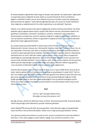  
www.atsizcilar.com  Sayfa 61 
 
 
Bu dindar padişahın çağında Rûm ülkesi kaygı ve tasadan, kötü işlerden, dar düşünceden', eğlenceden 
an olup korkusuzluk ve doğruluk ile süslü, bolluk ve ucuzluk ile bezeli idi. Dinin ve dindarların 
değerini, erdemlilerin hakkını tanırdı. Acun ülkelerinin durumunu iyi bilen araştırıcılar, görgülü gün 
görmüş kimseler bir ağızdan: "Sultan Murad çağındaki Rûm gibi, ehli sünnet ve cemâat mezhebi ile 
süslü, doğruluk ve adaletle bezeli bir El ve ülke ne görülmüş, ne de işitilmiştir" diyorlardı. 
 
İslâmlar, onun ülkeler bezeyen kutlu çadırının gölgesinde rahatlık ve korkusuzluk buldular. Bu dindar 
padişahın uğurlu çağında yapılan hayrat; savaşlar; kâfir Ellerinin alınması; dinsizlerden kalelerin ele 
geçirilmesi; medreselerin, mescitlerin, hankahların, camilerin, minberlerin, taştan köprülerin, 
kervansarayların ve başka hayır yerlerinin yapılması; bilginlerin uluğlanıp yetiştirilmesi; zâhidlerîn ve 
Tanrı'ya tapıcıların yüceltilmesi; ahalinin ve güçsüzlerin esirgenip acınması;  Tanrı'ya türlü yakınlıklar 
gösterilmesi hiçbir çağda görülmemiştir. 
 
Bu, şundan da pek açık olarak bellidir ki, bütün Arap ve Acem Eli'nde, Türkistan'da, Fergana, 
Maveraünnehir, Harzem, Horasan, Gur, Gürcistan56, Hindistan, Kabil, Zabil[2]
, Sistan, Kirman, Fars, iki 
Irak, Diyarıbekir, Ermenistan, Şam, Mısır ve Anadolu kıyılarında ve daha başka yerlerde kendilerinin 
ve kullarının güzel işleri görünüp durmaktadır. Müslümanların dilleri o gaziler sultanının alkışındandır. 
Adı büyük olsun ulu Tanrı o âdil şahın adalet, insaf, iyi görme, acıma, sevme, iyilik ve esirgemesini 
yükselmeğe yol, yakınlaşmağa sebep kılsın. Acunun bitimine değin doğruluk ve dini tutuculuk onun 
soyunun kutlu hanedanında kalsın. Tanrı'nın yardımı, zafer, ululuk, yücelik, topluluk, dini koruyuculuk, 
adaleti yayıcılık, bilgi bayrağını açıcılık, kulları doğru yola çağırış, İslamların hakkına saygı gösteriş 
.onun soyundan ve ülkesinden özgede olmasın ve günden güne çoğalıp artsın. 
 
Sultanlık tahtı bu gaziler sultanının kutlu varlığı ile 30 yıl, 6 ay ve 7 gün (milâdî olarak: 29 yıl, 8 ay) ün 
buldu. Sekizinci günde ki 855 yılı muharremin ilk günüydü ve çarşambaydı (=3 şubat 1451) "Tanrı'na 
dön" sesi kulağına erişti. 360.000[3]
 melekler acunundan geçerek insan kalıbına erişmiş olan yüce ruhu 
göz yumup agıncaya dek geçen kısacık anda o eşsiz naraya yol bulup doğrudan doğruya mengü 
birliğin güzelliğini gördü ve Tanrı'dan uzaklık düşkünlüğünü Tanrı'ya yakınlık kutluluğuna çevirdi. 
Ahiret acunundaki sevgililere kavuşmayı yeryüzü dostlarının yanında olmaktan üstün tutup acunlar 
idisinin yakınma ulaştı: 
 
Beyit 
 
Tanrı'nın "gel!" buyruğu tatlılıkla erince, 
Ona doğru can kuşu nice uçmasın, nice? 
 
Beş oğlu olmuştu: Ahmed, Ali, Mehmed, Hasan ve Orhan. Ahmed Amasya'da öldü. Amasya'da dedesi, 
Yıldırım Bayazıd oğlu Sultan Mehmed'in çocukları türbesine gömdüler.  
 
Sultan Alâaddin[4]
de Amasya'da öldü. Bursa'ya getirdiler. Sultan Muradın ayağı ucunda gömülüdür. 
Hasan ile Orhan'ın ikisi de Edirne'de öldüler. Orada Tunca ırmağı kıyısında gömülüdürler. Amma; 
 
Tanrı gücünü yüceltip ününü dinde ve acunda iyi etsin, çerisini ve yardımcılarım kutlu kılıp delillerini 
berk etsin, o Tanrı adının gölgesi, manevî sıfatların uğrağı, Tanrı erenlerinin yardımcısı, Tanrı 
 