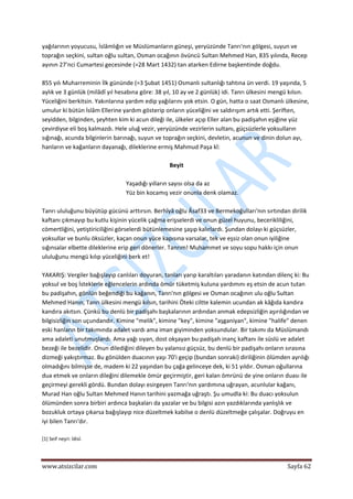  
www.atsizcilar.com  Sayfa 62 
 
yağılarının yoyucusu, İslâmlığın ve Müslümanların güneşi, yeryüzünde Tanrı'nın gölgesi, suyun ve 
toprağın seçkini, sultan oğlu sultan, Osman ocağının övüncü Sultan Mehmed Han, 835 yılında, Recep 
ayının 27'nci Cumartesi gecesinde (=28 Mart 1432) tan atarken Edirne başkentinde doğdu. 
 
855 yılı Muharreminin İlk gününde (=3 Şubat 1451) Osmanlı sultanlığı tahtına ün verdi. 19 yaşında, 5 
aylık ve 3 günlük (milâdî yıl hesabına göre: 38 yıl, 10 ay ve 2 günlük) idi. Tanrı ülkesini mengü kılsın. 
Yüceliğini berkitsin. Yakınlarına yardım edip yağılarını yok etsin. O gün, hatta o saat Osmanlı ülkesine, 
umulur ki bütün İslâm Ellerine yardım gösterip onların yüceliğini ve saldırışım artık etti. Şeriften, 
seyidden, bilginden, şeyhten kim ki acun dileği ile, ülkeler açıp Eller alan bu padişahın eşiğine yüz 
çevirdiyse eli boş kalmazdı. Hele uluğ vezir, yeryüzünde vezirlerin sultanı, güçsüzlerle yoksulların 
sığınağı, acunda bilginlerin barınağı, suyun ve toprağın seçkini, devletin, acunun ve dinin dolun ayı, 
hanların ve kağanların dayanağı, dileklerine ermiş Mahmud Paşa kî: 
 
Beyit 
 
Yaşadığı yılların sayısı olsa da az  
Yüz bin kocamış vezir onunla denk olamaz. 
 
Tanrı ululuğunu büyütüp gücünü arttırsın. Berhîyâ oğlu Âsaf33 ve Bermekoğulları'nın sırtından dirilik 
kaftanı çıkmayıp bu kutlu kişinin yücelik çağma erişselerdi ve onun güzel huyunu, becerikliliğini, 
cömertliğini, yetiştiriciliğini görselerdi bütünlemesine şaşıp kalırlardı. Şundan dolayı ki güçsüzler, 
yoksullar ve bunlu öksüzler, kaçan onun yüce kapısına varsalar, tek ve eşsiz olan onun iyiliğine 
sığınsalar elbette dileklerine erip geri dönerler. Tanrım! Muhammet ve soyu sopu hakkı için onun 
ululuğunu mengü kılıp yüceliğini berk et! 
 
YAKARIŞ: Vergiler bağışlayıp canlıları doyuran, tanları yarıp karaltıları yaradanın katından dilenç ki: Bu 
yoksul ve boş İsteklerle eğlencelerin ardında ömür tüketmiş kuluna yardımını eş etsin de acun tutan 
bu padişahın, gönlün beğendiği bu kağanın, Tanrı'nın gölgesi ve Osman ocağının ulu oğlu Sultan 
Mehmed Hanın, Tanrı ülkesini mengü kılsın, tarihini Öteki ciltte kalemin ucundan ak kâğıda kandıra 
kandıra akıtsın. Çünkü bu denlü bir padişahı başkalarının ardından anmak edepsizliğin aşırılığından ve 
bilgisizliğin son uçundandır. Kimine "melik", kimine "key", kimine "aşganiyan", kimine "halife" denen 
eski hanların bir takımında adalet vardı ama iman giyiminden yoksundular. Bir takımı da Müslümandı 
ama adaleti unutmuşlardı. Ama yağı sıyan, dost okşayan bu padişah inanç kaftanı ile süslü ve adalet 
bezeği ile bezelidir. Onun dilediğini dileyen bu yalansız güçsüz, bu denlü bir padişahı onların sırasına 
dizmeği yakıştırmaz. Bu gönülden duacının yaşı 70'i geçip (bundan sonraki) diriliğinin ölümden ayrılığı 
olmadığını bilmişse de, madem ki 22 yaşından bu çağa gelinceye dek, ki 51 yıldır. Osman oğullarına 
dua etmek ve onların dileğini dilemekle ömür geçirmiştir, geri kalan ömrünü de yine onların duası ile 
geçirmeyi gerekli gördü. Bundan dolayı esirgeyen Tanrı'nın yardımına uğrayan, acunlular kağanı, 
Murad Han oğlu Sultan Mehmed Hanın tarihini yazmağa uğraştı. Şu umudla ki: Bu duacı yoksulun 
ölümünden sonra birbiri ardınca başkaları da yazalar ve bu bilgisi azın yazdıklarında yanlışlık ve 
bozukluk ortaya çıkarsa bağışlayıp nice düzeltmek kabilse o denlü düzeltmeğe çalışalar. Doğruyu en 
iyi bilen Tanrı'dır. 
 
[1] Seif neşri: İdisî. 
 
 