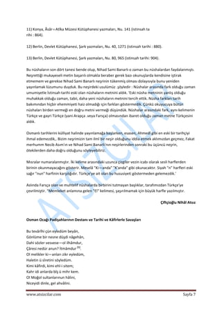  
www.atsizcilar.com  Sayfa 7 
 
11) Konya, Âsâr‐ı Atîka Müzesi Kütüphanesi yazmaları, Nu. 141 (istinsah ta 
rihi : 864). 
 
12) Berlin, Devlet Kütüphanesi, Şark yazmaları, Nu. 40, 1271 (istinsah tarihi : 880). 
 
13) Berlin, Devlet Kütüphanesi, Şark yazmaları, Nu. 80, 965 (istinsah tarihi: 904). 
 
Bu nüshaların son dört tanesi bende olup, Nihad Sami Banarlı o zaman bu nüshalardan faydalanmıştı. 
Neşrettiği mukayeseli metin başarılı olmakla beraber gerek bazı okunuşlarda kendisine iştirak 
etmemem ve gerekse Nihad Sami Banarlı neşrinin tükenmiş olması dolayısıyla bunu yeniden 
yayınlamak lüzumunu duyduk. Bu neşirdeki usulümüz .şöyledir : Nüshalar arasında fark olduğu zaman 
umumiyetle İstinsah tarihi eski olan nüshaların metnini aldık. 'Eski nüsha metninin yanlış olduğu 
muhakkak olduğu zaman, tabii, daha yeni nüshaların metnini tercih ettik. Nüsha farkları tarih 
bakımından hiçbir ehemmiyeti haiz olmadığı için farkları göstermedik. Çünkü okuyucuya bütün 
nüshaları birden vermeği en doğru metni vermeği düşündük. Nüshalar arasındaki fark, aynı kelimenin 
Türkçe ve gayri Türkçe (yani Arapça .veya Farsça) olmasından ibaret olduğu zaman metne Türkçesini 
aldık. 
 
Osmanlı tarihlerini külliyat halinde yayınlamağa başlarken, esasen, Ahmedî gibi en eski bir tarihçiyi 
ihmal edemezdik,. Bizim neşrimizin tam ilmî bir neşir olduğunu iddia etmek aklımızdan geçmez, Fakat 
merhumm Necib Asım'ın ve Nihad Sami Banarlı'nın neşirlerinden sonraki bu üçüncü neşrin, 
ötekilerden daha doğru olduğunu söyleyebiliriz. 
 
Mısralar numaralanmıştır. İki kelime arasındaki uzunca çizgiler vezin icabı olarak sesli harflerden 
birinin okunmayacağını gösterir. Meselâ "Ki—anda" "K'anda" gibi okunacaktır. Siyah "n" harfleri eski 
sağır "nun" harfinin karşılığıdır. Türkçe'ye ait olan bu hususiyeti göstermeden gelemezdik.' 
 
Aslında Farsça olan ve muhtelif nüshalarda birbirini tutmayan başlıklar, tarafımızdan Türkçe'ye 
çevrilmiştir. "Memleket anlamına gelen "El" kelimesi, şaşırılmamak için büyük harfle yazılmıştır. 
 
Çiftçioğlu Nihâl Atsız 
 
 
Osman Ocağı Padişahlarının Destanı ve Tarihi ve Kâfirlerle Savaşları  
 
Bu tevârîhi çün eyledüm beyân, 
Gönlüme bir nesne düşdi nâgehân, 
Dahi sözler vesvese—ol ilhâmdur, 
Çâresi nedür anun? İtmâmdur [1]
. 
Ol melikler ki—anları zikr eyledüm,  
Haletin ü sîretini söyledüm. 
Kimi kâfirdi, kimi ehl‐i sitem;  
Kahr idi anlarda bîş ü mihr kem.  
Ol Moğol sultanlarınun hâlini,  
Niceyidi dinle, gel ahvâlini.    
 