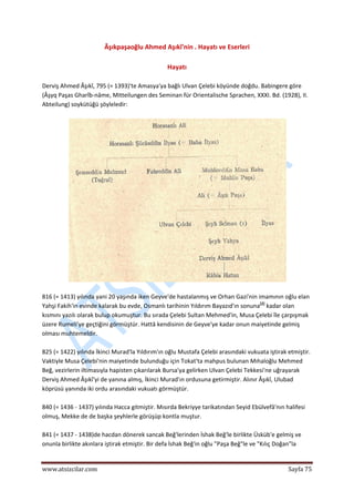  
www.atsizcilar.com  Sayfa 75 
 
Âşıkpaşaoğlu Ahmed Aşıkî'nin . Hayatı ve Eserleri 
 
Hayatı 
 
Derviş Ahmed Âşıkî, 795 (= 1393)'te Amasya'ya bağlı Ulvan Çelebi köyünde doğdu. Babingere göre 
(Âşyq Paşas Gharîb‐nâme, Mitteilungen des Seminan für Orientalische Sprachen, XXXI. Bd. (1928), II. 
Abteilung) soykütüğü şöyleledir: 
 
 
 
816 (= 1413) yılında yani 20 yaşında iken Geyve'de hastalanmış ve Orhan Gazi'nin imamının oğlu elan 
Yahşi Fakih'in evinde kalarak bu evde, Osmanlı tarihinin Yıldırım Bayazıd'ın sonuna[2]
 kadar olan 
kısmını yazılı olarak bulup okumuştur. Bu sırada Çelebi Sultan Mehmed'in, Musa Çelebi île çarpışmak 
üzere Rumeli'ye geçtiğini görmüştür. Hattâ kendisinin de Geyve'ye kadar onun maiyetinde gelmiş 
olması muhtemeldir.  
 
825 (= 1422) yılında İkinci Murad'la Yıldırım'ın oğlu Mustafa Çelebi arasındaki vukuata iştirak etmiştir. 
Vaktiyle Musa Çelebi'nin maiyetinde bulunduğu için Tokat'ta mahpus bulunan Mıhaloğlu Mehmed 
Beğ, vezirlerin iltimasıyla hapisten çıkarılarak Bursa'ya gelirken Ulvan Çelebi Tekkesi'ne uğrayarak 
Derviş Ahmed Âşıkî'yi de yanına almış, İkinci Murad'ın ordusuna getirmiştir. Alınır Âşıkî, Ulubad 
köprüsü yanında iki ordu arasındaki vukuatı görmüştür. 
 
840 (= 1436 ‐ 1437) yılında Hacca gitmiştir. Mısırda Bekriyye tarikatından Seyid Ebülvefâ'nın halifesi 
olmuş, Mekke de de başka şeyhlerle görüşüp kontla muştur. 
 
841 (= 1437 ‐ 1438)de hacdan dönerek sancak Beğ'lerinden İshak Beğ'le birlikte Üsküb'e gelmiş ve 
onunla birlikte akınlara iştirak etmiştir. Bir defa İshak Beğ'in oğlu "Paşa Beğ"le ve "Kılıç Doğan"la 
 
