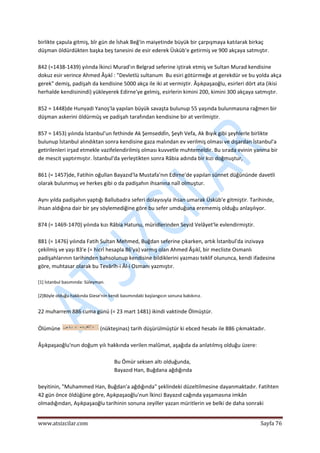  
www.atsizcilar.com  Sayfa 76 
 
birlikte çapula gitmiş, bîr gün de İshak Beğ'in maiyetinde büyük bir çarpışmaya katılarak birkaç 
düşman öldürdükten başka beş tanesini de esir ederek Üsküb'e getirmiş ve 900 akçaya satmıştır. 
 
842 (=1438‐1439) yılında İkinci Murad'ın Belgrad seferine iştirak etmiş ve Sultan Murad kendisine 
dokuz esir verince Ahmed Âşıkî : "Devletlü sultanum  Bu esiri götürmeğe at gerekdür ve bu yolda akça 
gerek" demiş, padişah da kendisine 5000 akça ile iki at vermiştir. Âşıkpaşaoğlu, esirleri dört ata (ikisi 
herhalde kendisinindi) yükleyerek Edirne'ye gelmiş, esirlerin kimini 200, kimini 300 akçaya satmıştır. 
 
852 = 1448)de Hunyadi Yanoş'la yapılan büyük savaşta bulunup 55 yaşında bulunmasına rağmen bir 
düşman askerini öldürmüş ve padişah tarafından kendisine bir at verilmiştir. 
 
857 = 1453) yılında İstanbul'un fethinde Ak Şemseddİn, Şeyh Vefa, Ak Bıyık gibi şeyhlerle birlikte 
bulunup İstanbul alındıktan sonra kendisine gaza malından ev verilmiş olması ve dışardan İstanbul'a 
getirilenleri irşad etmekle vazifelendirilmiş olması kuvvetle muhtemeldir. Bu sırada evinin yanma bir 
de mescit yaptırmıştır. İstanbul'da yerleştikten sonra Râbia adında bir kızı doğmuştur, 
 
861 (= 1457)de, Fatihin oğullan Bayazıd'la Mustafa'nın Edirne'de yapılan sünnet düğününde davetli 
olarak bulunmuş ve herkes gibi o da padişahın ihsanına naîl olmuştur. 
 
Aynı yılda padişahın yaptığı Ballubadra seferi dolayısıyla ihsan umarak Üsküb'e gitmiştir. Tarihinde, 
ihsan aldığına dair bir şey söylemediğine göre bu sefer umduğuna erememiş olduğu anlaşılıyor. 
 
874 (= 1469‐1470) yılında kızı Râbia Hatunu, müridlerinden Seyid Velâyet'le evlendirmiştir. 
 
881 (= 1476) yılında Fatih Sultan Mehmed, Buğdan seferine çıkarken, artık İstanbul'da inzivaya 
çekilmiş ve yaşı 83'e (= hicrî hesapla 86'ya) varmış olan Ahmed Âşıkî, bir mecliste Osmanlı 
padişahlarının tarihinden bahsolunup kendisine bildiklerini yazması teklif olununca, kendi ifadesine 
göre, muhtasar olarak bu Tevârîh‐i Âl‐i Osmanı yazmıştır. 
 
[1] İstanbul basımında: Süleyman. 
 
[2]Böyle olduğu hakkında Giese'nin kendi basımındaki başlangıcın sonuna bakıkınız. 
 
22 muharrem 886 cuma günü (= 23 mart 1481) ikindi vaktinde Ölmüştür. 
 
Ölümüne   (nükteşinas) tarih düşürülmüştür ki ebced hesabı ile 886 çıkmaktadır. 
 
Âşıkpaşaoğlu'nun doğum yılı hakkında verilen malûmat, aşağıda da anlatılmış olduğu üzere: 
 
Bu Ömür seksen altı olduğunda, 
Bayazıd Han, Buğdana ağdığında 
 
beyitinin, "Muhammed Han, Buğdan'a ağdığında" şeklindeki düzeltilmesine dayanmaktadır. Fatihten 
42 gün önce öldüğüne göre, Aşıkpaşaoğlu'nun İkinci Bayazıd cağında yaşamasına imkân 
olmadığından, Aşıkpaşaoğlu tarihinin sonuna zeyiller yazan müritlerin ve belki de daha sonraki 
 