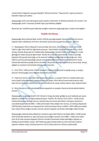 
www.atsizcilar.com  Sayfa 77 
 
müstensihlerin dalgınlık veya gayretkeşlikle "Muhammed Han" "Bayazıd Han" yapmış olmalarını 
kabulden başka çare yoktur. 
 
Aşıkpaşaoğlu tarihi üzerinde bugüne kadar yapılan incelemeler ve Wittek tarafından ileri sürülen "asıl 
Aşıkpaşaoğlu tarihi" nazariyesi şimdilik hiçbir şeyi halletmiş değildir. 
 
Bizzat ben de, müellifin hayatı hakkında verdiğim malûmatın doğruluğundan, o kadar emin değilim. 
 
Tevârîh‐i Al‐i Osman 
 
Aşıkpaşaoğlu Derviş Ahmed Âşıkî, tarihini 1476'da yazmağa başladı. Osmanlı tarihinin bir kısmını 
başkalarından naklederek, bir kısmını da kendisi içinde bulunup görerek yazmıştır. Şöyle ki: 
 
1— Başlangıçtan Yıldırım Bayazıd'ın sonuna kadar olan kısmı, Orhan Gazi'nin imamı olan İshak 
Fakih'in oğlu Yahşi Fakih'ten öğrenerek yazmıştır. Yahşi Fakihin Geyve'deki evinde 816 ( = 1413) 
yılında, hastalık dolayısıyla bir müddet kalan Aşıkpaşaoğlu, Osmanlı tarihinin ilk vekayiini, o evde 
gördüğü bir kitabı okuyarak öğrenmiştir. Kendisi bu sırada 20 yaşlarında idi.  Kitabını yazmağa 
başlarken 83 yaşında bulunduğu ve ilk zamanlar hakkında verdiği bilgi karışık olduğu için, Yahşi 
Fakih'te yazılmış olarak gördüğü vukuatı istinsah etmediği, kendi tarihinin ilk bölümlerini ancak 
hafızasında kalanlarla yazdığı tahmin olunabilir. 20 yasında okuduğu vukuatı 63 yıl sonra eksik, karışık, 
değişik ve rnasalvari hatırlamakta Aşıkpaşaoğlu mazurdur. 
 
2— Hicrî 793 (= 1391) yılında, Yıldırım Bayazıd'ın Alahisar'da Macarlar'la yaptığı savaşı, o savaşta 
bulunan Temürtaşoğlu Umur Beğ'den dinleyerek anlatmıştır. 
 
3— Yıldırım'la Temür arasındaki 1402 Çubuk Ova savaşını, o savaşta Yıldırım'ın solaklarından olan, 
sonra Çelebi Sultan Mehmed zamanında Amasya dizdarı, İkinci Murad zamanında da Bursa naibi, 
tayin olunan birisinden işiterek yazmış, fakat kendisine bu savaşı anlatan adamın adını söylememiştir. 
 
4— İkinci Murad ve Fatih zamanlarını bizzat yaşayarak ve savaşların bazısına iştirak ederek kaleme 
almıştır. 
 
Âşıkpaşaoğlu'nun yazdığı Tevârîh‐İ Âl‐i Osman'ın hangi yıla kadar geldiği, bu eser hakkında yazı yazan 
bilginler arasında fikir ayrılığına sebep olmuştur: Tevârîh‐i Âl‐i Osman'ı hicrî 1332 ( = 1914) yılında 
İstanbul'da bastıran Âlî Beğ merhum, İstanbul basınıına temel olan Müze‐i Hümayun nüshasının 
sonundaki kayda bakarak 908 ( = 1502) yılma kadar ihtiva ettiğini ileri sürmüş, 12 nüshaya dayanarak 
1929'da daha mükemmel ve mukayeseli bir nüsha hazırlayan Giese ise 899 (= 1493‐1494) yılına kadar 
olan vekayii İhtiva ettiğini, bundan sonraki vukuatın başkaları tarafından eklendiğini iddia etmiştir. 
 
Âşıkpaşaoğlu hakkında daha dikkatli bir inceleme yapan Raif Yelkenci ise kitabın 883 (= 1478) yılında 
Fatih tarafından İşkodra'nın zaptı vak'asıyla sona erdiğini, bundan sonra 908 ( = 1502) yılına kadar 
olan 24‐25 yıllık vukuatın başkaları (ihtimal müridleri) tarafından kitaba eklendiğini söylüyor ve 
oldukça kuvvetli deliller veryior. Raif Yelkenciye göre şimdiye kadar bu tarih üzerinde inceleme 
yapanları aldatan nokta, İstanbul basımının 35'inci Giese basımının 33'üncü sayfasındaki: 
 
 