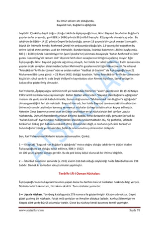  
www.atsizcilar.com  Sayfa 78 
 
Bu ömür seksen altı olduğunda, 
Bayazıd Han, Buğdan'a ağdığında 
 
beyitidir. Çünkü bu beyit doğru olduğu takdirde Âşıkpaşaoğlu'nun, İkinci Bayazıd tarafından Buğdan'a 
yapılan sefer sırasında, yani 889 (= 1484) yılında 86 (milâdî hesapla: 83) yaşında olması icap eder. Bu 
takdirde de 816 (= 1413) yılında Geyve'de bulunduğu zaman 13 yaşında bir çocuk olması lâzım gelir. 
Büyük bir ihtimalle kendisi Mehmed Çelebi'nin ordusunda olduğu için, 13 yaşında bir çocukken bu 
sefere iştirak etmiş olması uzak bir ihtimaldir. Bundan başka, İstanbul basımının 188'inci sayfasında, 
883 ( = 1478) yılında İskenderiyye'nin (yani İşkodra'nın) alınması dolayısıyla "Sultan Mehmed'in cemi' 
gazası İskenderiyy'de tamam oldı" diyerek Fatih devri savaşlarının bittiğini açıklamış oluyor, Eğer 
Âşıkpaşaoğlu İkinci Bayazıd çağında sağ olmuş olsaydı, her halde bu tabiri kullanmaz, Fatih zamanında 
yapılan öteki savaşları zikretmeden Sultan Mehmed'in gazalarının bittiğini ilân etmezdi. Ve nihayet 
"Menâkib ül‐'Ârifîn tercümesi"nde ve ondan naklen "Hadîkat ül‐Cevâmi'" de Âşıkpaşaoğlu'nun 22 
Muharrem 886 cuma günü ( = 23 Mart 1481) öldüğü kayıtlıdır. Yalnız Menâkib ül‐'Ârifîn tercümesinde 
küçük bir zühul vardır ki o da Seyid Velâyet'in kayınbabası olan Ahmed Âşıkî'nin, Seyid Velâyet'in 
babası diye gösterilmiş olmasıdır. 
 
Raif Yelkenci, Âşıkpaşaoğlu tarihinin telif yılı hakkındaki fikirlerini "Vakit" gazetesinin 18‐19‐20 Mayıs 
1945 tarihli nüshalarında yayınlamıştır. Bütün fikirleri altüst eden "Bayazıd Han Buğdan'a ağdığında" 
mısraını da yanlış olarak kabul etmekte, bunun doğrusunun "Muhammed Han Buğdan'a ağdığında" 
olması gerektiğini ileri sürmektedir. Bayazıd Han adı, her halde Bayazıd zamanındaki istinsahlardan 
birine müstensih tarafından konmuş ve mevcut nüshalar da hep bu istinsahtan kopya edilmiştir. 
Netekim Giese basımına temel olan ve Giese tarafından en iyi nüshalardan biri sayılan Upsala 
nüshasında, Osmanlı hanedanını anlatan biricinci babda, İkinci Bayazıd'ın oğlu şehzade Korkud da 
"Sultan Korkud" diye Osmanlı hükümdarları arasında sıralanmaktadır. Bu, hiç şüphesiz, şehzade 
Korkud'un birkaç gün babasına vekâlet etmiş olmasından değil, o nüshanın şehzade Korkud'un 
bulunduğu bir yerde yazılmasından, belki de ona sunulmuş olmasından dolayıdır. 
 
Ben, Raif Yelkencinin fikirlerini kabule mütemayilim. Çünkü: 
 
1 — Kitaptaki "Bayazıd Han Buğdan'a ağdığında" mısraı doğru olduğu takdirde ve bütün kitabın 
Âşıkpaşaoğluna ait olduğu kabul edilince, 908 (= 1502) 
de 100 yaşını geçmiş olması gerekir. Bu da pek kolay kabul olunacak bir ihtimal değildir.  
 
2 — İstanbul basımının sonunda (s. 274), eserin 166 bab olduğu söylendiği halde İstanbul basımı 198 
babdır. Demek ki sonradan sokuşturmalar yapılmıştır. 
 
Tevârîh‐i Âl‐i Osman Nüshaları: 
 
Âşıkpaşaoğlu'nun mukayeseli basımını yapan Giese bu tarihin mevcut nüshaları hakkında bilgi veriyor. 
Nüshaların bir takımı tam, bir takımı eksiktir. Tam nüshalar şunlardır: 
 
1— Upsala nüshası. Tornberg katalogunda 279 numara ile gösterilmiştir. Kitabın adı yoktur. Gayet 
güzel yazılmış bir nüshadır. Fakat imlâ yanlışları ve ihmaller oldukça fazladır. Yanlış ciltlenmiştir ve 
kitapta dört yerde büyük atlamalar vardır. Giese bu nüshayı kendi basımına temel yapmıştır. 
 