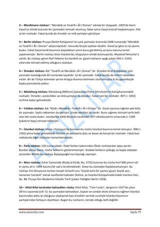  
www.atsizcilar.com  Sayfa 79 
 
 
2— Mordtmann nüshası': "Menâkib ve Tevârîh‐i Âl‐i Osman" adında bir ütopyadır. 1859'da Henri 
Cayol'un elinde bulunan bir yazmadan istinsah olunmuş, fakat sonra Cayol orijinali kaybolmuştur. Pek 
iyi bir nüshadır. Fakat bunda da ihmaller ve imlâ yanlışları görülüyor 
 
3— Berlin nüshası: Prusya Devlet Kütüpanesi'nin şark yazmaları kısmında 2448 numarada "Menâkib 
ve Tevârîh‐i Âl‐i Osman" adıyla kayıtlıdır. Sonunda birçok sayfalar eksiktir. Giese'ye göre en iyi yazma 
budur. Fakat Giese kendi basımına başladıktan sonra bunu görebilmiş ve bunu basıma temel 
yapamamıştır. Berlin nüshası önce İstanbul'da, kitapçıların elinde bulunuyordu. Maalesef Almanlar'a 
satıldı. Bu nüshayı gören Raif Yelkenci bu harekeli ve .güzel nüshanın aşağı yukarı 950 (= 1543) 
yıllarında istinsah edilmiş olduğunu söylüyor. 
 
4— Dresden nüshası: Âdı "Tevârîh ve Menâkıb‐ı Âl‐i Osman" dır. Dresden Kıral Kütüpanesi şark 
yazmaları kataloğunda 60 numarada kayıtlıdır. İyi bir yazmadır. Fakat bunda da mühim atlamalar 
vardır. Bir de Türkçe kelimeler yerine Arapça‐Acemce kelimeler oturtulmuştur ki bu gayretkeşlik 
başka yazmalarda yoktur. 
 
5— Nikolshurg nüshası: Nikolsburg (Mâhren) Şatosunda Prens Ditrichstein'in kütüphanesindeki 
nüshadır. İhmaller, acelecilikler ve imlâ yanlışları ile doludur. Fakat tam bir nüshadır. 897 (= 1492) 
tarihine kadar gelmektedir. 
 
6— Vatikan nüshası: Adı "Kitab‐ı Menâkıb‐ı Tevârîh‐i Âl‐i Osman" dır. Güzel yazısına rağmen pek kötü 
bir yazmadır. Sayfa rakkamları da yanlıştır. İçinde eksikleri de vardır. Buna rağmen istinsah tarihi belli 
olan tek nüsha budur. istanbul'da Kâtib Mustafa tarafından 997 rebiülevvelinin ortasında (= 1589 
Şubatının başı) istinsah edilmiştir. 
 
7— İstanbul nüshası: Müze‐i Hümayun'da bulunan bu nüsha İstanbul basınına temel olmuştur. 908 (= 
1592) yılma kadar gelmektedir Eksikler ve yanlışlarla dolu ve bazan da karışık bir nüshadır. Fakat bazı 
noktalarda diğer nüshaları tamamlamaktadır. 
 
8— Paris nüshası: 118 numaradadır. İfade farkları bakımından Öteki nüshalardan epey ayrıdır. 
Bundan dolayı Giese, nüsha farklarını gösterememiştir. Aradaki farkların çokluğu ve başka sebepler 
yüzünden Wittek bu nüshayı Âşıkpaşaoğlu'nun kaynağı saymıştır. 
 
9— Mısır nüshası: Ezher Camisinde (Rivâq ül‐Etrâk, Nu. 3732) bulunan bu nüsha hicrî 900 yılının saf 
er ayma ait (= 1494 Kasımı) bir vak'a ile bitmektedir. Giese bu nüshadan faydalanamamıştır. Bu 
nüshayı ilim dünyasına tanıtan Joseph Schacht onu "büyük kaim bir yazma; güzel, büyük yazı; 
tamamen harekeli" olarak vasıflandırmaktadır (Kahire, ve İstanbul Kütüpahnelerindeki Eserlere Dair, 
Nu. 88, Prusya İlim Akademisi Felsefe‐Tarih Şubesi Tebliğleri Berlin 1928). 
 
10— Kilisli Rıfat taralından bahsedilen nüsha: Kilisli Rıfat, "Türk Yurdu", dergisinin 1927'de çıkan 
28'inci sayısında (cilt: 5). bu yazmadan bahsediyor, baştan ve sondan eksik olmasına rağmen İstanbul 
basımından daha iyi olduğunu söyleyerek bazı örnekler vermek suretiyle İstanbul basımının 
yanlışlarından birkaçını düzeltiyor. Bugün bu nüshanın, nerede olduğu belli değildir. 
 
 