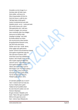  
www.atsizcilar.com  Sayfa 8 
 
Etmediler anı kim Cengiz H a n 
Zulmdan eder idi halka 'ayan. 
Zulm etdiler, velî kanun ile. 
Ellerin boyamadılar [2] hûn ile..  
Zulm kim kanun u zabt ile olur,  
'Adl bigi halka ol âsân.gelür.'  
Vardur ol sözlerde bize çak zelel;  
Eyledüm şimdi—anı ki —anda yok halel.   
Çün anıldı ol kamu ehl‐i sitem  
Zikre getürelüm ehl‐i 'adli hem.  
Analum ol begler: kim serteser  
Hem müsülmân idiler hem dâdger.  
Kamusınun işi kâfirle cidal,  
Geydügi vü yedügi" malı helâl.  
Bu kitaba edelüm anı hitâm  
Kim anunla ola bu nâme tamâm.  
Bir gazâvetnâme düzeyüm sana,  
İşid, illâ i'tirâz etme bana.  
Gaziler sonra nişe—anıldı‐ deme,  
Anlar aşağa niçün geldi deme.  
Gaziler Tarihinin Sona Bırakılması Sebebi  
Sonra gelen ön gelenden yeg olur.  
Fikri olan bum ki derem, bilür.  
Verdi Hak insana feyz etdükde cûd 
Kudret ü 'akl ü hayât ü hem vücûd. 
Akl ol üçden yegreg idi bîgümân; 
Lâcerem sonra—oldı anlardan 'ayan.  
Sonra geldi enbiyâdan ol resul,  
Hâtem oldı vü kamudan eşref ol.  
Dört kitabun som "Kur'andur gelen,'  
Fazl ile—oldur anlara nâsih olan.  
Kamudan çün sonra geldi ademî,  
Fazl ile oldı kamunun hat emi.  
Pâdişâh aşağa, yukaru 'alem,  
 
Ol 'alemden pâdişâh olur mı kem?  
'Dürr‐i meknûn bahr ka'rında olur. 
Üş has ü hâşâk yukaru gelür.  
Tebbet ile Kul huvallâhü ahad  
Bu söze höccet ki yokdur ana red.  
Destanın Başlangıcı  
Bir gün ol Sultan 'Alâaddin sa'îd 
Sordı: "Nolur hâl‐i gazî vü şehîd?".  
Bildi anı kim gaza key iş olur.  
Gazi—olanun haşrı bîteşvîş olur.  
 