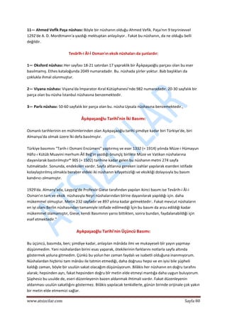  
www.atsizcilar.com  Sayfa 80 
 
11— Ahmed Vefİk Paşa nüshası: Böyle bir nüshanın olduğu Ahmed Vefik. Paşa'nın 9 teşrinievvel 
1292'de A. D. Mordtmann'a yazdığı mektuptan anlaşılıyor.. Fakat bu nüshanın, da ne olduğu belli 
değildir. 
 
Tevârîh‐i Âl‐İ Osman'ın eksik nüshaları da şunlardır: 
 
1— Oksford nüshası: Her sayfası 18‐21 satırdan 17 yapraklik bir Âşıkpaşaoğlu parçası olan bu eser 
basılmamış. Ethes kataloğunda 2049 numaradadır. Bu. nüshada şiirler yoktur. Bab başlıkları da 
çoklukla ihmal olunmuştur. 
 
2— Viyana nüshası: Viyana'da İmparator‐Kıral Kütüphanesi'nde.982 numaradadır. 20‐30 sayfalık bir 
parça olan bu nüsha İstanbul nüshasına benzemektedir. 
 
3— Parîs nüshası: 50‐60 sayfalık bir parça olan bu. nüsha Upsala nüshasına benzemektedir., 
 
Âşıkpaşaoğlu Tarihî'nin İki Basımı: 
 
Osmanlı tarihlerinin en mühimlerinden olan Aşıkpaşaoğlu tarihi şimdiye kadar biri Türkiye'de, biri 
Almanya'da olmak üzere İki defa basılmıştır. 
 
Türkiye basımını "Tarih‐i Osmani Encümeni" yaptırmış ve eser 1332 (= 1914) yılında Müze‐i Hümayun 
Hâfız‐ı Kütüb Muavini merhum Âlî Beğ'in yazdığı önunçlç birlikte Müze ve Vatikan nüshalarına 
dayanılarak bastırılmıştır* 90S (= 1502) tarihine kadar gelen bu nüshanın metni 274 sayfa 
tutmaktadır. Sonunda, endeksleri vardır. Sayfa altlarına gereken izahlar yapılarak eserden istifade 
kolaylaştırılmış olmakla beraber eldeki iki nüshanın kifayetsizliği ve eksikliği dolayısıyla bu basım 
kandırıcı olmamıştır. 
 
1929'da. Almany'ada, Laypzig'de Profesör Giese tarafından yapılan ikinci basım ise Tevârih‐i Âl‐i 
Osman'ın tam ve eksik  nüshasıyla Neşri nüshalarından bîrine dayanılarak yapıldığı için. daha 
mükemmel olmuştur. Metin 232 sayfadır ve 897 yılına kadar gelmektedir:. Fakat mevcut nüshaların 
en iyi olanı Berlin nüshasından tamamiyle istifade edilmediği İçin bu basım da arzu edildiği kadar 
mükemmel olamamıştır, Giese, kendi Basımının yarısı bittikten, sonra bundan, faydalanabildiği için 
esef etmektedir." 
 
Aşıkpaşaoğlu Tarihi'nin Üçüncü Basımı: 
 
Bu üçüncü, basımda, ben; şimdiye kadar, anlaşılan mânâda ilmi ve mukayeseli bîr yayın yapmayı 
düşünmedim. Yani nüshalardan birini esas yaparak, ötekilerinin farklarını notlarla sayfa altında 
göstermek yoluna gitmedim. Çünkü bu yolun her zaman faydalı ve isabetli olduğuna inanmıyorum. 
Nüshalardan hiçbirisi tam mânâsı ile tatmin etmediği, daha doğrusu hepsi ve en iyisi bile şüpheli 
kaldığı zaman, böyle bir usulün sakat olacağım düşünüyorum. Bilâkis her nüshanın en doğru tarafını 
alarak; hepsinden ayrı, fakat hepsinden doğru bîr metin elde etmeyi mantığa daha uygun buluyorum. 
Şüphesiz bu usulde de, eseri düzenleyenin bazen aldanmak ihtimali vardır. Fakat düzenleyenin 
aldanması usulün sakatlığını göstermez. Bilâkis yapılacak tenkidlerle, günün birinde orijinale çok yakın 
bir metin elde etmemizi sağlar. 
 