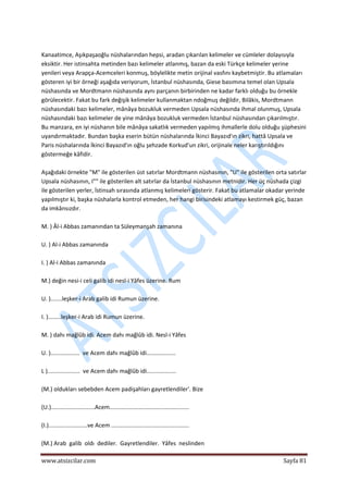  
www.atsizcilar.com  Sayfa 81 
 
 
Kanaatimce, Aşıkpaşaoğlu nüshalarından hepsi, aradan çıkarılan kelimeler ve cümleler dolayısıyla 
eksiktir. Her istinsahta metinden bazı kelimeler atlanmış, bazan da eski Türkçe kelimeler yerine 
yenileri veya Arapça‐Acemceleri konmuş, böylelikte metin orijinal vasfını kaybetmiştir. Bu atlamaları 
gösteren iyi bir örneği aşağıda veriyorum, İstanbul nüshasında, Giese basımına temel olan Upsala 
nüshasında ve Mordtmann nüshasında aynı parçanın birbirinden ne kadar farklı olduğu bu örnekle 
görülecektir. Fakat bu fark değişik kelimeler kullanmaktan ndoğmuş değildir, Bilâkis, Mordtmann 
nüshasındaki bazı kelimeler, mânâya bozukluk vermeden Upsala nüshasında ihmal olunmuş, Upsala 
nüshasındaki bazı kelimeler de yine mânâya bozukluk vermeden İstanbul nüshasından çıkarılmıştır. 
Bu manzara, en iyi nüshanın bile mânâya sakatlık vermeden yapılmış ihmallerle dolu olduğu şüphesini 
uyandırmaktadır. Bundan başka eserin bütün nüshalarında İkinci Bayazıd'ın zikri, hattâ Upsala ve 
Paris nüshalarında İkinci Bayazıd'ın oğlu şehzade Korkud'un zikri, orijinale neler karıştırıldığını 
göstermeğe kâfidir. 
 
Aşağıdaki örnekte "M" ile gösterilen üst satırlar Mordtmann nüshasının, "U" ile gösterilen orta satırlar 
Upsala nüshasının, I"" ile gösterilen alt satırlar da İstanbul nüshasının metnidir. Her üç nüshada çizgi 
ile gösterilen yerler, İstinsah sırasında atlanmış kelimeleri gösterir. Fakat bu atlamalar okadar yerinde 
yapılmıştır ki, başka nüshalarla kontrol etmeden, her hangi birisindeki atlamayı kestirmek güç, bazan 
da imkânsızdır. 
 
M. ) Âl‐i Abbas zamanından ta Süleymanşah zamanına 
 
U. ) Al‐i Abbas zamanında  
 
I. ) Al‐i Abbas zamanında  
 
M.) değin nesi‐i celi galib idi nesl‐i Yâfes üzerine. Rum 
 
U. ).......leşker‐i Arab galib idi Rumun üzerine.  
 
I. )........leşker‐i Arab idi Rumun üzerine. 
 
M. ) dahı mağlûb idi. Acem dahı mağlûb idi. Nesl‐i Yâfes 
 
U. )..................  ve Acem dahı mağlûb idi..................  
 
L )....................  ve Acem dahı mağlûb idi.................. 
 
(M.) oldukları sebebden Acem padişahları gayretlendiler'. Bize 
 
(U.)...........................Acem.................................................  
 
(I.)........................ve Acem ................................................ 
 
(M.) Arab  galib  oldı  dediler.  Gayretlendiler.  Yâfes  neslinden 
 