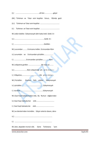  
www.atsizcilar.com  Sayfa 83 
 
(I.)    ...................................................elli bin ..................göçer 
 
(M.)   Türkman   ve    Tatar   evin  koşdılar.   Varun,     Rûmda   gazâ 
 
(U.)    Türkman ve Tatar evin koşdılar. ......................................... 
 
(I.)     Türkman. ve Tatar evin koşdılar. ......................................... 
 
M.) edün dediler. Süleymanşah dahi kabul etdi. Geldi. Er‐ 
 
U.) ................................................................Geldi. Er‐ 
 
I.)  ................................................................Geldiler. 
 
M.) zurumdan ......... Erzincana indiler. Erzincandan Rûm 
 
U.) zurumdan    ve     Erzincandan yürüdiler....................  
 
I.)  ..........................Erzincandan yürüdiler............. Rûm 
 
M.) vilâyetine girdiler. ...........................Bir niÇe yıl......... 
 
U.) ...........................Rûm vilâyetinde  altı   yıl m ı k d a r ı 
 
I.)  Vilâyetine..................................... Altı   yıl m ı k d a r ı 
 
M.) Yürüdiler.       Etrafları     feth     etdiler.     Süleymanşah 
 
U.) yürüdiler...............................................Süleymanşah 
 
I.)  durdılar.................................................Süleymanşah 
 
M.) Gazi hayli bahadurluklar etdi,  Bu   Rumun   dağlarından 
 
U.) Gazi hayiı bahadurluk      etdi....................................... 
 
I.)  Gazi hayli bahadurluk      etdi....................................... 
 
M.) ve derelerinden incindiler.   Göçer evlerün davarı, dere‐ 
 
U.)  ................................................................................ 
 
I.)   ................................................................................ 
 
M.) den, depeden incinür oldı.      Gene     Türkistana      'azm 
 