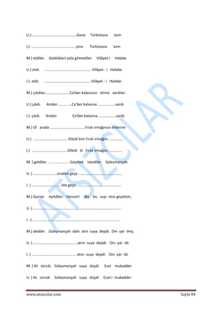  
www.atsizcilar.com  Sayfa 84 
 
 
U.) ...........................................Gene     Türkistana      'azm 
 
I.)  ...........................................yine       Türkistana      'azm 
 
M.) etdiler.    Geldükleri yola gitmediler.    Vilâyet‐i     Halebe 
 
U.) etdi.     ............................................. Vilâyet ‐ i   Halebe 
 
I.)  etdi.      .............................................Vilâyet ‐ i   Halebe 
 
M.) çıkdılar........................Ca'ber kalasınun   önine   vardılar. 
 
U.) çıkdı.      Andan .............Ca'ber kalasına .................vardı. 
 
I.)  çıkdı.      Andan                 Ca'ber kalasına .................vardı. 
 
M.) Ol   arada ..................................Fırat ırmağınun önlerine 
 
U.)  ................................. Diledi kim Fırat ırmağını ..............  
 
I.)   ..................................Diledi   ki   Fırat ırmağını ............. 
 
M. ) geldiler. .................... Geçmek    istediler.    Süleymanşah 
 
U. ) .......................oradan geçe. ......................................... 
 
I. )  ........................... öte geçe. .......................................... 
 
M.) Gaziye     eyitdiler:   Hanum!     Biz    bu   suyı  nice geçelüm, 
 
U. ) ..................................................................................... 
 
I . ) ..................................................................................... 
 
M.) dediler.   Süleymanşah  dahı  atın  suya  depdi.  Oni  yar  imiş. 
 
U. ) ...........................................atını  suya  depdi.   Oni  yar  idi. 
 
I. )  .......................................... atını  suya  depdi.   Oni  yar  idi. 
 
M. ) At   sürcdı.   Süleymanşah   suya   düşdi.     Ecel    mukadder 
 
U. ) At   sürcdi.    Süleymanşah   suya   düşdi.    Ecel‐i  mukadder 
 
 