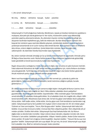  
www.atsizcilar.com  Sayfa 85 
 
I. ) Atı sürcdi. Süleymanşah .................................................. 
 
M.) imiş.      Allahun     rahmetine    kavuşdı.    Sudan     çıkardılar. 
 
U. ) ermiş    idi.      Rahmetullaha     kavuşdı. ...............Çıkardılar. 
 
I. ) ............Allah      rahmetine      kavuşdı. ................Çıkardılar. 
 
Süleymanşah'ın Fırat'ta boğulması hakkında, Mordtmann, Upsala ve İstanbul nüshalarının yazdıklarını 
mukayese, bize pek açık olarak gösteriyor ki: Her nüsha, müstensihin acelesi veya dikkatsizliği 
yüzünden yapılmış atlamalarla doludur, Bu atlamaların bazıları cümleyi bozmadan kısalttığı İçin, 
okuyanlar tarafından keşfedilmesi güç, belki de imkânsızdır. Bundan dolayı bütün nüshaları öne 
koyarak her cümlenin yapısı üzerinde dikkatle çalışmak, cümlelerdeki eksikleri, mevcut nüshaların 
yardımıyla tamamlamak ve en iyi bir nüshayı elde etmek lâzımdır. Bazı nüshaların kötü ve ihmallerle 
dolu olması, onların değerini eksiltmez. Çünkü böyle kötü nüshalar, bazan en doğru şekli 
saklamışlardır. Bu bakımdan İstanbul basımından epey faydalandık. 
 
Biz, bütün nüshalar elimizde olmadığı için bu işi bütün mükemmeliyeti ile yapamadık. Elimizde yalnız 
Âlî Beğ ve Giese basımları vardı. Nüsha farklarım ancak, Giese basımının haşiyelerinde gösterildiği 
kadar görebildik ve kendi basımımızda bu kadarından faydalandık. 
 
Bugün okuyuculara sunduğumuz metin, bize göre en doğru olan ve aslına en yakın bulunan metindir. 
Fakat aldanmak ihtimalimizi de hiçbir zaman hatırdan çıkarmadığımız için, nüsha farklarını da kitabın 
sonunda gösterdik. Tarihî bilgi veya dil bakımından küçük bir değeri olan bütün farkları gösterdik. 
Ancak müstensih yanlışı olduğu pek belli olanları göstermedik. 
 
Metni nasıl hazırladığımız hakkında okuyuculara bir fikir vermek için, yukarıda üç şeklini de 
gösterdiğimiz, Süleymanşah'ın ölümü hâdisesini, kendi metnimize aldığımız şekliyle, burada 
gösteriyoruz. 
 
Âl‐i Abbas zamanından tâ Süleymanşah zamanına değin leşker‐i Arab galib idi Rumun üzerine. Rum 
dahi mağlûb idi. Acem dahi maglûb idi. Nesl‐i Yâfes oldukları sebebden Acem padişahları' 
gayretlendiler. Bize Arab galib oldı dediler. Gayretlendiler. Yâfes neslinden göçer Türki kendülere 
sened edindiler. Ol sebebden Araba galib oldılar. Ve ol sebebden Arab, kim maglûb oldı, vilâyet‐i Kâfir 
temerrüd ettiler. Kâfir, Müsülmana itaat etmez oldı. Ve hem bu göçer evlü halkdan Acem padişahları 
ihtiraz ettiler. Hem tedbir ettiler, ittifak ettiler. Kim bu göçer evlü Türki kendülerün üzerlerinden irağ 
edeler. Süleymanşah Gazi'yi ilerü çekdiler kim ol göçer evlerin olularından idi. Elli. bin mıkdarı göçer 
Türkmen ve Tatar evin koşdılar. "Varım, Rûm'da gaza edün" dediler. Süleymanşah dahi kabul etti. 
Geldiler. Erzurum'dan Erzincan'a indiler. Erzincan'dan Rûm vilâyetine girdiler. Rûm vilâyetinde altı yıl 
mıkdarı yüridiler. Etrafları feth ettiler. Süleymanşah Gazi hayli bahadurluklar etti. Bu Rûmun 
dağlarından ve derelerinden incindiler. Göçer evlerün davarı dereden, depeden incindür oldı. Gene 
Türkistan'a 'azm ettiler. Geldükleri yola gitmediler. Vilâyet‐i Haleb'e çıkdılar. Andan Ca'ber kalasininı 
önine vardılar. Ol arada Fırat ırmağınun önlerine geldiler. Geçmek istediler : "Hanum! Biz bu suyı nice 
geçelüm" dediler. Süleymanşah dahi atın suya depdi. Öni yar imiş. At sürcdi. Süleymanşah suya düşdi. 
Ecel mukadder imiş. Âllah'un rahmetine kavuşdı, Sudan çıkardılar. 
 