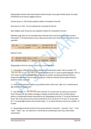  
www.atsizcilar.com  Sayfa 86 
 
 
Âşıkpaşaoğlu tarihinde, daha küçük ölçüde olmakla beraber, bunun gibi örnekler Çoktur. Bu küçük 
örneklerden de iki tanesini aşağıda veriyoruz: 
 
İstanbul basımı (s. 143): Bir gün padişahın kalbine münasebet ile ilka eldi. 
 
Giese basımı (s, 134):   Bu vezir padişaha bir münasebet ile ilka etti. 
 
Bizim aldığımız şekil: Bir gün bu vezir padişahını kalbine bir münasebet ile ilka etti. 
 
Böylelikle aşağı yukarı her iki metindeki bütün kelimeler bizim metnimize girmiş, yalnız İstanbul 
metnindeki "a" eki dışarıda kalmış oluyor. Okuyuculara daha iyi bir örnek vermek için şöyle bir şema 
yapılabilir: 
 
 
 
Başka bir örnek: 
 
 
 
Âşıkpaşaoğlu tarihinin bu üçüncü basımında şu usulü takip ettik:  
 
1— Kullandığımız elifbenin müsaadesi nisbetinde bir transkripsiyon yaptık. Tabii, bu yüzden "he" 
 ve "ha"   harfleri bizdeki bir tek "h" işareti ile gösterildiği gibi, "kef" ve 
"kaf" harfleri de "k" ile gösterildi. Bununla beraber bu harflerin transkripsiyonda belli edilmesi, 
Arapça kelimeler bakımından bir değer taşıdığı için, Türkçe bir metinde bunların gösterilmeyişini 
büyük bir mahzur saymadık. 
 
2— Yalnız Türkçe kelimelere mahsus olup dil bakımından mühim olan "sağır nun"u metinde daima 
eğri (italik) harflerle gösterdik. 
 
3— Eski elifbedeki "tı"   harfini metinde "d" ile işaret ettik. On dokuzuncu asırda bu 
harfin Türkçe'de "d" gibi telâffuz olunduğu muhakkak olmakla beraber 15'inci asırdaki söyleniş 
şeklinin ne olabileceği tereddüt uyandırabilirse de, Âşıkpaşaoğlu tarihinde "tı" ile yazılan kelimelerin 
bazen "dal" ile de yazılmış olması; bize bu kelimelerin 15 inci asırda da "d" ile veya "d" ye çok yakın 
bir "t" ile söylendiği kanaatim verdi. Bundan dolayı, "tı" ile yazılan kelimeleri metnimize o şekilde, "d" 
ile aldık. 
 
4— Âşıkpaşaoğlu tarihinde iki türlü imlâ ile yazılan kelimeler ("yürümek" ‐ "yürimek", "nice" ‐ "nice", 
"akça" ‐ "akça", "kaç ‐ kac" gibi) bizim, metnimizde de, aslındaki gibi, bazen öyle, bazen böyle 
yazılmışlardır. 
 
 
