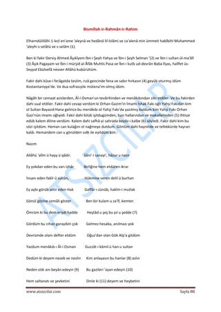  
www.atsizcilar.com  Sayfa 88 
 
Bismillah ir‐Rahmân ir‐Rahim 
 
Elharndülillâhi 1‐lezî en'ame 'aleynâ ve hedânâ lil‐İslâmi ve ca'alenâ min ümmeti habîbihi Muhammed 
'aleyhi s‐selâtü ve s‐selâm (1). 
 
Ben ki fakir Derviş Ahmed Âşıkîyem İbn‐i Şeyh Yahya ve İbn‐i Şeyh Selman '(2) ve İbn‐i sultan ül‐ma'âlî 
(3) Âşık Pagayam ve İbn‐i mürşid al‐Âfâk Muhlis Pasa ve İbn‐i kutb ud‐devrân Baba İlyas, halîfet üs‐
Seyyıd Ebülvefâ nevver Allâhü kubûrühüm. 
 
Fakir dahi kûse‐i ferâgatda teslim, rızâ gencinde fena ve sabır hırkasın (4) geyüb oturmış idüm 
Kostantaniyye'de. Ve dua sofrasıyile mütena'im olmış idüm. 
 
Nâgâh bir cemaat azizlerden, Âl‐i Osman'un tevârihinden ve menâkıbından zikr etdiler. Ve bu fakirden 
dahi sual etdiler. Fakir dahi cevap verdüm ki Orhan Gazim'in İmamı İshak Fakı oğlı Yahşi Fakıdan kim 
ol Sultan Bayazıd Hana gelince bu menâkıbı ol Yahşi Fakı'da yazılmış buldum kim Yahşi Fakı Orhan 
Gazi'nün imamı oğlıyidi. Fakir dahi bilüb işitdugümden, bazı hallarından ve makallerinden (5) ihtisar 
edüb kalem diline verdüm. Kalem dahi safhâ‐yi sahrada beyâz‐ı kalbe (6) söyledi. Fakir dahi kim bu 
sözi işitdüm. Heman can kulağını ol nağmeye dutdum. Gönlüm dahi hayretde ve tefekkürde hayran 
kaldı. Hemandem can u gönülden sıdk ile eyitdüm kim : 
 
Nazım 
 
Allâhü 'alîm ü hayy ü qâdir.              Sâni'‐i sanayi', hâzur u nazır 
 
Ey yokdan eden bu varı izhâr           Birliğine hem etdüren ikrar 
 
İnsanı eden fakîr ü sultân,                 Hükmine veren delil ü burhan 
 
Ey aybı görüb setir eden Hak            Gaffâr‐ı zünûb, hakîm‐i mutlak 
 
Gönül gözine cemâli göster                Ben bir kulam u za'îf, kemter. 
 
Ömrüm ki bu dem erişdi hadde          Heştâd u şeş bu yıl u şedde (7) 
 
Gördüm bu cihan garayibin çok         Gelmez hesaba, anılmazı yok 
 
Devrümde olanı defter etdüm            Oğuz'dan olan Gök Alp'a gitdüm 
 
Yazdum menâkıb‐ı Âl‐i Osman          Guzzât‐ı kâmil ü han u sultan 
 
Dedüm ki deyem neseb ve neslin      Kim anlayasın bu hanlar (8) aslın 
 
Neden oldı anı beyân edeyin (9)        Bu gazileri 'ayan edeyin (10) 
 
Hem saltanatı ve şevketini                  Dinle ki (11) deyem ve heybetini 
 
