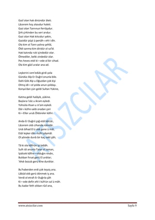  
www.atsizcilar.com  Sayfa 9 
 
Gazî olan hak dinündür âleti.  
Lâcerem hoş olasıdur haleti.  
Gazi olan Tanrınun ferrâşıdur.  
Şirk çirkinden bu veri arıdur.  
Gazi olan Hak kılıcıdur yakin,  
Gazidür püşt ü penâh‐ı ehl‐i dîn. 
Ola kim ol Tanrı yolına şehîd,  
Öldi sanma kim diridür ol sa'îd.  
Hak katında rızk içindedür olar. 
Ölmediler, belki zindedür olar.  
Pes heves etdi ki—ede ol bir cihad.  
Ola kim gâzî uralar ana ad.  
 
Leşkerini cem'edüb girdi yola  
Gündüz Alp Er Duğrıl onunla bile.  
Dahi Gök Alp u Oğuzdan çok kişi  
Olmış idi—ol yolda anun yoldaşı.  
Konya'dan çün geldi Sultan Yükine,  
  
Katma geldi halâyik, yükine.  
Baylara i'zâz u ikram eyledi.  
Yohsüla ihsan u in'am eyledi.  
Dâr‐ı küfre saldı oradan çeri  
Ki—Eller urub Öldüreler kâfiri.  
  
Anda Er Duğrıl çoğ etdi kârzâr,  
Lâcerem oldı cihanda nâmdâr.  
Urdı bîhad El ü aldı gene ü mâl,  
Etdi leşker dâr‐ı küfri pâymâl.  
Ol yörede durdı bir kaç vakt şâh;  
  
Tâ ki ola kâfirün işi tebâh.  
Sulh idi anunla Tatar ol zaman,  
îşidicek kâfire—olduğın revân,  
Bulıban fırsat gerü El urdılar;  
'Ahdı bozub gerü kîne durdılar.  
  
Bu'haberden erdi çok teşviş ana.  
Lâbüd oldı gerü dönmek iş ana.  
Verdi ol etrafı Er Duğrıla şâh   
Ki—ede defin ehl‐i küfrün sal ü mâh.  
Bu kadar feth olıban rûzî ana,  
  
 
 
 