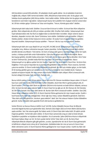  
www.atsizcilar.com  Sayfa 90 
 
(42) kendülere sened (43) edindiler. Ol sebebden Arab'a galib oldılar. Ve ol sebebden Arab kim 
mağlûb oldı, vilâyet‐i kâfir temerrüd etdiler. Kâfir, Müsülmana itaat etmez oldı. Ve bu göçer evlü 
halkdan Acem padişahları (44) ihtiraz etdiler. Hem tedbir etdiler. İttifak ettiler kim bu göçer evlü Türki 
kendülerün üzerinden irağ edeler. Süleymanşah Gaziyi ilerü çekdiler kim ol göçer evlerün ulularından 
idi. Elli bin mıkdarı göçer Türkman ve Tatar evin koşdılar. "Varun, Kûmda gaza edün" dediler. 
 
Süleymanşah dahı kabul etdi. Geldiler. Erzurum'dan Erzincan'a indiler. Erzincan'dan Rûm vilâyetine 
girdiler. Rûm vilâyetinde altı (45) yıl mıkdarı yüridiler (46). Etrafları feth etdiler. Süleymanşah Gazi 
hayli bahadurluklar etdi. Bu Rum'un dağlarından ve derelerinden incindiler. Göçer evlerün davan 
dereden, depeden incinür oldı. Gene Türkistana 'azm etdiler. Geldükleri yola gitmediler. Vilâyet‐i 
Halebe çıkdılar. Andan Ce'ber kalasımın önine vardılar. Ol arada Fırat ırmağımın önlerine geldiler. 
Geçmek istediler. Süleymanşah Gaziye eyitdiler : "Hanum ! Biz bu suyı nice geçelüm" dediler.  
 
Süleymanşah dahı atın suya depdi öni yar imiş (47). At (48) sürcdi. Süleymanşah suya düşdi. Ecel 
mukadder imiş. Allahun rahmetine kavuşdı. Sudan çıkardılar. Ca'ber kalasının öninde defn etdiler. 
Şimdiki demde ana Mezâr‐ı Türk derler, Ve hem ol kalaya dahı gene o nesilden Döger derler bir tayfa 
vardur, o kalaya şimdi dahı anlar hükmederler. Eyle olsa bu göçer evlü (49) etrafa dağıldı. Bazısı 
berriyyeye gitdiler, Şimdiki halda anlara Şanı Türkman'ı derler. Bazısı gene Rûma döndiler. Kimi Tatar 
ve kimi Türkman'dur, Şimdiki halda Rûm'da olan Tatar ve Türkman ol tayfadandur. Bazısı 
Süleymanşah'un üç oğlına uydılar kim biri Sunkur Tegin'dür. Ve birisi dahı Er Dunrıl'dur. Ve birisi Gün 
Doğdıdur. Fırat suyınun başından bu üç kardaş (50) geldükleri yola döndiler. Pasın ovasına, Sürmelü 
çukurına vardılar. Er Dunrıl anda kaldı. Kardaşları ile gitmedi. Bir dört yüz mıkdarı göçer, ev ilen kaldı. 
Ol iki kardaşı gitdiler gene asıl vatanlarına. Er Dunrıl ol aralıkda bir nice müddet durdı. Yaylasını 
yayladı ve kışlasını kışladı. Bir nice zaman sonra Sultan Alâaddin dahı vilâyet‐i Rûm'a teveccüh etdi. 
Kısmet olduğı (51) kadar feth etdi (52). Padişah oldı.  
 
Bunun tefsili çokdur. Fakir ihtisar etdüm. Anun içün kim Âl‐i Osman menâkıbını beyan edem. Er Dunrıl 
Gazi bunı işitdi kim kendü (53) neslinden Sultan Alâaddin, Acem'den Rûm'a gelüb padişah oldı, Er 
Dunrıl eyidür : "Pes bize dahı lâzım ve vâcibdür (54) kim erün kıymatı ve kadri bilinür vilâyete, varavuz 
(55). Ve hem biz dahı gaza edevüz" dedi. Er Dunrıl Gazi'nin üç oğlı var idi. Biri Osman idi. Biri Gündüz 
idi. Biri Saru Yatıyidi. Ana Savcı dahı derler idi. Bunlar dahı Rûm'a teveccüh etdiler. Geldiler. Gazi (56) 
Hasan Musıl vilâyetine indiler (57). Er Dunrıl Gazinün Rûma gelmesine bir niçe rivayet vardur. Esahh‐ı 
kavil budur ki bu fakir zikr etdüğümdür. Ol bir oğlı Saru Yatıyı, Sultan Alâaddine göndürdi. Dedi kini: 
"Bize dahı yurt (58) gösterün. Varalum, gaza edelüm" dedi. Sarı Yatı atasıun habarın Sultan Alâaddine 
getürdi. Sultan Alâaddin dahı gayetde ferah oldı bunlarun geldüklerine.  
 
Sultan Öninün ve Karaca Hisarun tekfüri muti' idi (59). Sultan Alâaddin Karaca Hisar ile Bilecük 
arasında Sögüdi bunlara yurt gösterdiler (6o). Domalıc (61) Dağını (62) ve Ermeni Belini (63) bunlara 
yayla verdiler. Sarı Yatı atasına geldi. Bu habarı verdi. Er Dunrıl Gazi dahı kabul etdi. Ol vaktin yürüb 
Engüriye geldiler. Yerlerinde sakin oldılar. Er Dunrıl Gazi zamanında ceng ve cidal ve kıtal olmadı. 
Yaylakların yayladılar ve kışlakların dahı kışladılar. Ve ol zamanda  Şabın (64) Kara Hisarun vilâyetinde 
Germiyan babası Alişar var idi. Ve hem çavdar derler idi bir Tatar dahı var idi. Bu Kara Hisar 
vilâyetiyile Bilecük vilâyetini gâh gâh gelürler, ururlar, üşendürürler idi. Bu Er Dunrıl.Gazi gelmesiyile 
ol kâfirlerün vilâyeti emin olmış idi ol Tatarlardan. Geldüklerinden bir nice yıl sonra Er Dunrıl Gazi 
Allah rahmetine vardı. Er Dunrıl Gazinün Rûma geldügine bir nice rivayet vardur. Esahhı bu fakir zikr 
 