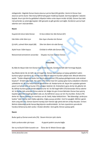  
www.atsizcilar.com  Sayfa 91 
 
etdügümdür. Sögütde Osman Gaziyi atasınun yerine lâyık (65) gördiler. Hemin ki Osman Gazi 
atasınun yerine durdı. Yakın konşı kâfirleriyile gayet müdâraya başladı. Germiyanoğlıyilen 'adavete 
başladı. Anun içün kim bu geldüklerî vilâyetün halkını anlar dayım incidür idi (66). Osman Gazi dahi 
irak yerlerden av avlamağa başladı. Gâh geceyile ve gâh gündüz varmağile. Kendünün yanına hayli 
adamlar cem' olub derildiler. 
 
Nazım 
 
Kuşandı din kılıcın bele Osman            Ki ikrar etdüre her dile Osman (67) 
 
Ede İslâmı izhâr âlem içre                    Ede rûşen cihanda nûn Osman 
 
Çü küfri, zulmeti Rûmi alıpdı (68)        Diler kim âlemi nûr ede Osman 
 
Açıldı fırsat‐ı İslâm kapusı                     O kilide ki miftâh oldı Osman (69) 
 
Muhammed ümmetinim serveridür      Olupdur mu'cize mazharı Osman. 
 
  
3'üncü Bâb 
 
Bu Bâb Anı Beyan Eder kim Osman Gazi Etrafa Gecede, Gündüzde Gâh Gâh Yürimege Başladı. 
 
Aya Niküle derler İdi, bir kâfir var idi İnegöl'de. Osman Gazi yaylaya ve kışlaya gitdüklerİ vaktin 
bunlarun göçin üşendürür idi. Osman Gazi Bilecük tekvürine bundan şikâyet etdi. Bilecük tekvürine 
eyitdi : "Sizden dilegümüz budur kim bizüm göçkünümüzi (70) yaylaya gitdügümüzde sizde emânet 
koyalum". Ol dahı kabul etdi. Her vaktin (71) Osman Gazi kim yaylaya gitse kamu esbablarını öküzlere 
yükledürler idi. Bir nice hatun kişiyile göndürürler idi. Kalada korlar idi. Kaçan kim yayladan gelseler 
peynir ve hali ve kilim ye kuzılar (72) armağan iledürler idi. Emânetlerin gene ahırlar idi, gîdürler idi. 
Bu kâfirler bunlara gayet itimâd edüb dururlar idi. Ve illâ İnegöl Kâfiri (73) Osmandan ihtiraz ederler 
idi. Ve bunlar dahı anlardan İhtiraz ederler idi. Meğer bir gün Ermeni Belinden Osman Gazi yetmiş 
kişiyilen geldi kim İnegöli geceyileri oda ura. Bu kâfirlerün casusı var idi. Pusı kurdılar. Aratun (74) 
derler idi. Osman Gazinün bir martaluzı var idi. Geldi, Habar bildürdi kim : "Bel dükendügi  yerde pusı 
kodılar" dedi. Gaziler dahı Hakka sığındılar, Doğru pusıya yüridiler. Cemi'isi yayağidi. Kâfirler çoğ idi. 
Azîm ceng oldı (75). Osman Gazimin kardaşı Sam Yatinûn oğlı şehid oldı kim ol Bay Hocadur. Ermeni 
Belinün dükendügi yerde Haraza Beg köyinün nevâhisindedür. Ve hem ziyaretimin yanında bir 
harabca kârbansaray dahı vardur. Oradan döndiler. Gerü geldi, Osman yaylaya gitdi. 
 
Nazım 
 
Budur gazâ‐yı Osman evvel anla (76)   Devem ikincisin işid ü danla 
 
Gelür yurduna eder çok niyazı                  Ki gayret şevkini canuma bağla 
 
Der ey ma'bud kî İslâm kuvvetin ver      Özine der kî: Miskin Osman ağla 
 