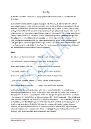 
www.atsizcilar.com  Sayfa 92 
 
4 'üncü Bâb 
 
Bu Bâb Anı Beyan Eder ki Osman Gazi Nice Düş Gördi ve Kime Habar Verdi ve Ta'biri Ne Oldı, Anı 
Beyan Eder. 
 
Osman Gazi niyaz etdi ve bir lahza ağladı. Uyku galib oldı. Yatdı, uyudı. Gördi (77) kim kendülerün 
aralarında bir aziz şeyh var idi. Hayli kerameti zahir olmış idi. Ve cemi' halkun mu'tekadıyidi (78), Adı 
derviş idi. Ve illâ dervişlük bâtınındayidi. Dünyesi ve ni'meti, davarı çoğ idi. Ve sâhib‐i çerağ ve 'alem 
idi. Dayım müsâfirhânesi hâlî olmaz idi. Ve Osman Gazi dahı gâh gâh gelür idi. Bu azize (79) konuk olur 
idi. Osman Gazi kim uyudı, düşinde gördi (80) kim bu azizün koynından (81) bir ay doğar, gelür Osman 
Gazinün koynına girer. Bu ay kim Osman Gazinün koynına girdügi demde göbeğinden bir ağaç biter. 
Dahı gölgesi âlemi dutar. Gölgesinün altında dağlar var. Ve her dağun dibinden sular çıkar. Ve bu 
çıkan sulardan kimi içer ve kimi bağçalar suvarur ve kimi çeşmeler akıdur. Andan uyhudan uyandı. 
Sürdi, geldi. Şeyhe habar verdi. Şeyh eyidür: "Oğul, Osman ! Sana muştuluk olsun kim Hak Ta'âlâ sana 
ve neslüne padişahlık verdi. Mübarek olsun" der. Ve " benüm kızum Malhun (82) senün helâlün oldı" 
der. Ve hemandem nikâh edüb kızını Osman Gaziye verdi. 
 
Nazım 
 
Dev oğlum nusrat u fırsat senündür       Hidâyet menzili ni'met senündür 
 
Sana verildi baht u dügmesün taht(83)  Ezelî tâ ebed devlet senündür 
 
Senün neslünde âlem rahat ela                 Dualar neslüne erden senündür 
 
Yana çıraklarunuz âlem içre                       Döşene sofralar davet senündür. 
 
İki cihanda hayr ilen anılmak                     Neseb ü nesi ilen burhan senündür 
 
Çü Hakdan erdi sana baht u devlet           Cihan içre olan devran senündür. 
 
Süleymânı zamanun, menba'ısan              Ki ins ü cinne hem ferman senündür 
 
Şeyh Ede Balı kim Osman Gazinün düşini ta'bir etdi ve padişahlığı kendüye ve neseb ü nesline 
muştuladı, yanında şeyhün bir müridi var idi. Adına Derviş Durdı (84) oğlı Kumral Dede derler idi. Ol 
derviş eyidür: "'Ay Osman ! Sana padişahlık verildi. Bize dahı şükrana gerek" dedi. Osman Gazi eyidür 
: "Her ne vaktin kim padişah olam, sana bir şehir vereyin (85) " dedi. Derviş eyidür : "Bize şu köycügez 
yeter. Şehirden vaz geldük " der. Osman Gazi kabul etdi. Derviş eyidür : " Bize bir kâğıd ver imdi" dedi. 
Osman Gazi eyidür: "Ben kâğıd mı yazarın kim benden kâğıd istersin" dedi. Osman Gazi eyidür : "İşde 
bir kılıcum var. Atamdan ve dedemden kalmışdur. Anı sana vereyüm. Ve bir maşraba dahı sana 
vereyüm. Bile senün elünde olsunlar. Ve bu nişanı saklasunlar. Ve ger Hak Ta'âlâ beni bu hizmete 
kabul ederise (86) benüm neseb ü neslüm dahı ol kılıcı (87) göreler, kabul edeler, köyüni almayalar " 
dedi (88), verdi. Simdi dahi ol kılıc Kumral Dede (89) nesli elindedür. 
 
 
 