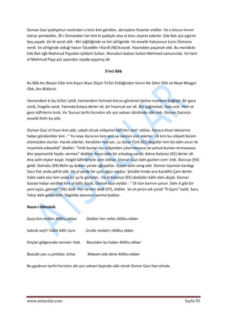  
www.atsizcilar.com  Sayfa 93 
 
Osman Gazi padişahun neslinden o kılıcı kim gördiler, dervişlere ihsanlar etdiler. Ve o kılıcun kınım 
tekrar yemlediler, Âl‐i Osmandan her kim ki padişah olsa ol kılıcı ziyaret ederler. Ede Balı yüz yigirmi 
beş yaşadı. Ve iki avrat aldı : Biri yiğitliğinde ve biri pîrliginde. Ve evvelki hatunınun kızını Osmana 
verdi. Ve pîrliginde alduğı hatun Tâceddîn‐i Kürdî (90) kızıyidi. Hayreddin paçanak oldı. Bu menâkıbı 
Ede Balı oğlı Mahmud Paşadan işitdüm Sultan. Muradun babası Sultan Mehmed zamanında. Ve hem 
ol Mahmud Paşa yüz yaşından ziyade yaşamış idi. 
 
5'inci Bâb 
 
Bu Bâb Anı Beyan Eder kim Kayın Atası Düşiri Ta'bir Etdüğinden Sonra Ne Zahir Oldı ve Neye Meşgul 
Oldı, Anı Bildürür. 
 
Hemandem ki bu ta'biri işitdi, hemandem himmet kılıcını gönünün beline muhkem bağladı. Bir gece 
sürdi, İnegöle vardı. Yanında Kulaca derler idi, bir hisarcuk var idi. Anı yağmaladı. Oda urdı. Hem ol 
gece kâfirlerini kırdı. Ve 'bunun tarihi hicretün altı yüz seksen dördinde vâki oldı. Osman Gazinün 
evvelki fethi bu oldı. 
 
Osman Gazi ol hisarı kim aldı, sabah olıcak vilâyetün kâfirleri cem' oldılar. Karaca Hisar tekvürine 
habar göndürdiler kim : " Ya neye durursın kim seni ve neslüni esir ederler. Ve kim bu vilâyeti bizüm 
elümüzden alurlar. Harab ederler. Kendüler hod yer, su dutar Türk (91) degüller kim biz dahı anun ile 
muamele edeyidük" dediler. "İmdi bunları bu vilâyetden çıkarmasavuz ve yahud bunları kırmasavuz 
âhır peşimanlık fayda: vermez" dediler. Anun dahı bir arkadaşı varidi; Adına Kalanoz (92) derler idi. 
Ana azîm leşker koşdı. İnegöl kâfirleriyile cem oldılar. Osman Gazi dahı gazileri cem' etdi. İkizccye (93) 
geldi. Domalıc (94) Belin aş‐dukları yerde uğraşdılar. Gayet azîm ceng oldı. Osman Gazinün kardagı 
Saru Yatı anda şehid oldı. Ve ol yerde bir çam ağacı vardur. Şimdiki hinde ana Kandillü Çam derler. 
Vakit vakit olur kim anda bir şu'le görürler.. Ve ol Kalanoz (95) dedükkri kâfir dahı düşdi. Osman 
Gaziye habar verdiler kim ol kâfir düşdi, Osman Gazi eyidür : " Ol itün karnım yarun. Dahı it gibi bir 
yere eşün, gömün" (96) dedi. Her ne kim dedi (97), etdiler. Ve ol yerün adı şimdi "İt Eşeni" kaldı. Saru 
Yatıyı dahı götürdiler, Sögütde atasınun yanma kodüar. 
 
Nazm‐ı Münâsib 
 
Gaza kim etdiler Allâhu ekber          Dediler her nefes Allâhu ekber 
 
Salındı seyf‐i İslâm kâfir üzre           Uruldı nevbet‐i Allâhu ekber 
 
Kılıçlar gölgesinde cennet‐i Hak       Resulden bu haber Allâhu ekber 
 
Bozuldı çan u çanlıklar, kilise             Makam oldı dene Allâhu ekber 
 
Bu gazânun tarihi hicretün altı yüz seksen beşinde vâki olındı Osmar Gazi Han elinde. 
 
 
 
 
 