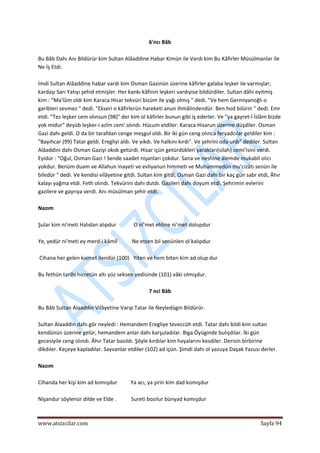  
www.atsizcilar.com  Sayfa 94 
 
6'ncı Bâb 
 
Bu Bâb Dahı Anı Bildürür kim Sultan Alâaddine Habar Kimün ile Vardı kim Bu Kâfirler Müsülmanlar ile 
Ne İş Etdi. 
 
İmdi Sultan Alâaddine habar vardı kim Osman Gazinün üzerine kâfirler galaba leşker ile varmışlar; 
kardaşı Sarı Yatıyı şehid etmişler. Her kankı kâfinin leşkeri vardıyise bildürdiler. Sultan dâhi eyitmiş 
kim : "Ma'lûm oldı kim Karaca Hisar tekvüri bizüm ile yağı olmış " dedi. "Ve hem Germiyanoğlı o 
garibleri sevmez " dedi. "Ekseri o kâfirlerün hareketi anun ihmâlindendür. Ben hod bilürin " dedi. Emr 
etdi. "Tez leşker cem olınsun (98)" der kim ol kâfirler bunun gibi iş ederler. Ve "ya gayret‐î İslâm bizde 
yok midur" deyüb leşker‐i azîm cem' olındı. Hücum etdiler. Karaca Hisarun üzerine düşdiler. Osman 
Gazi dahı geldi. O da bir tarafdan cenge meşgul oldı. Bir iki gün ceng olınca feryadcılar geldiler kim : 
"Bayıhcar (99) Tatar geldi. Eregliyi aldı. Ve yıkdı. Ve halkını kırdı". Ve şehrini oda urdı" dediler. Sultan 
Alâaddini dahı Osman Gaziyi okıdı getürdi. Hisar içün getürdükleri yarakları(silah) cemi'isini verdi. 
Eyidür : "Oğul, Osman Gazi ! Sende saadet nişanları çokdur. Sana ve neshine âlemde mukabil olıcı 
yokdur. Benüm duam ve Allahun inayeti ve evliyanun himmeti ve Muhammedün mu'cizâtı senün ile 
biledür " dedi. Ve kendisi vilâyetine gitdi. Sultan kim gitdi, Osman Gazi dahı bir kaç gün sabr etdi, Âhır 
kalayı yağma etdi. Feth olındı. Tekvürini dahı dutdı. Gazileri dahı doyum etdi. Şehrimin evlerini 
gazilere ve gayrıya verdi. Anı müsülman şehir etdi. 
 
Nazım  
 
Şular kim ni'meti Halıdan alıpdur             O nî'met ehline ni'met dolupdur  
 
Ye, yedür ni'meti ey merd‐i kâmil           Ne etsen bil senünlen ol kalıpdur 
 
 Cihana her gelen kısmet ilendür (100)   Yiten ve hem biten kim ad olup dur 
 
Bu fethün tarihi hicretün altı yüz seksen yedisinde (101) vâki olmışdur. 
 
7 nci Bâb 
 
Bu Bâb Sultan Alaaddin Vilâyetine Varıp Tatar ile Neyledügin Bildürür. 
 
Sultan Alaaddin dahı gör neyledi : Hemandem Eregliye teveccüh etdi. Tatar dahı bildi kim sultan 
kendünün üzerine gelür, hemandem anlar dahı karşuladılar. Biga Öyüginde bulışdılar. İki gün 
gecesiyile ceng olındı. Âhır Tatar basıldı. Şöyle kırdılar kim hayalarını kesdiler. Derisin birbirine 
dikdıler. Keçeye kapladılar. Sayvanlar etdiler (102) ad içün. Şimdi dahı ol yazuya Daşak Yazusı derler. 
 
Nazım 
 
Cihanda her kişi kim ad komışdur          Ya acı, ya şirin kim dad komışdur 
 
Nişandur söylenür dilde ve Elde .           Sureti bozılur bünyad komışdur 
 
 