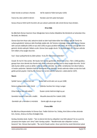  
www.atsizcilar.com  Sayfa 95 
 
Gidür kendü ve ad kalur cihanda             Ad İle söylenür fülân komışdur (103) 
 
İnanun bu söze vallah ki derem               Karadur yüzi kim yalan komışdur 
 
Karaca Hisarun fethi tarihi hicrettin altı yüz seksen yedisinde vâki olındı Osman Gazi elinden. 
 
8'inci Bâb 
 
Bu Bâb Dahı Osman Gazinün Hisar Alduğından Sonra Sultan Alâaddine Ne Göndürdi ve Sultandan Ona 
Ne Geldi, Anı Bildürür. 
 
Osman Gazi kim Hisarı aldı, tekvürini dutdı ve dahı hayli teberrükler ilen kardaşı oğlı Ak Temür ile 
sultana göndürdi. Sultanun dahı ferahlığı ziyâde oldı. Ak Temüre mübalağa 'atalar etdi. Osman Gaziye 
dahı sancak esbâbıyile (104) ve eyü atlar (105) ve gaza yarakları bile verdi. Ak Temür sancağı dahı kim 
getürdi, ikindü vaktıyidi. Nöbet uruldı. Osman Gazi ayağın durdı. Tâ şimdiye değin Âl‐i Osman seferde 
kim nöbet urılsa ayağın dururlar. 
 
Sual : Gayrı padişahlarda bu âdet yokdur. Ya bu Âl‐i Osmanda nedendür? 
 
Cevab: İki ma'nî‐i hâs vardur. Biri budur kim bunlar gazilerdür. Nöbet kim urılur, i'lâm‐ı (106) gazâdur, 
gazaya hazır olun demek olur Bunlar dahı Allah rızâsıyiçün gazaya hazıruz deyü ayağın dururlar. Ve bir 
dahı bunlar sâhib‐i çırak ve sâhib‐i sofra ve sâhibri alemdür. Ve sâhib‐i simâtlardur kim âlem halkına 
ni'metler yedüreler. Netekim Halil ür‐Rahmanda ki bu âdetdür, ikindü vaktında nöbet ururlar kim halk 
gelüb yemek yeyeler. İmdi bu Âl‐i Osman her ne kim ederler bekanûn‐ı edeb ederler (107). 
 
Nazım 
 
İşitdük' kanun‐ı Osman kim var             Budur adli ve bil adın sen ey yar (108) 
 
Bularun gölgesinden uçdı. hümâ             Şikârdur bunlara her mürg‐i sungar 
 
Cihan halkına farz oldı edeler                  Dualar cümle halk kim bilgil ey yar 
 
Gerekdür kuvvet ü hem akl u tedbîr.      Muvafık olana bU'ilm‐i takdir (109) 
 
 Gerekdür yâr u hemdem ü münâsib        Gerek yiğit ola ve ger ola pir 
 
9'uncu Bâb 
 
Bu Bâb Anun Beyanındadur ki Osman Gazi. Tedbir Etdi kim Yar, Yoldaş, Kimi Edine ve Nev ahisinde 
kim, Vardur, Anlarun ile Nice Zindeğâni Ede. 
 
Kardaşı Gündüzi okıdı. Eyidür : "Sen ne dersin kim biz bu vilâyetleri nice feth edevüz? Ve ne suret ile 
yüriyevüz kim leşker cem' olma" dedi. Kardaşı eyidür : "Nevâhimizde olan vilâyetleri uralum, 
bozanım" der. Osman Gazi eyidür : "Bu rey'ün fesadı vardur. Anun içün kim bu nevâ‐hilerümüzi yıkub 
 