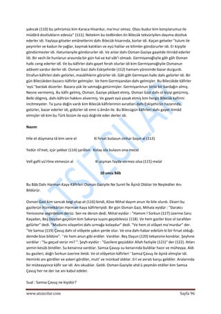  
www.atsizcilar.com  Sayfa 96 
 
yakıcak (110) bu şehrümüz kim Karaca Hisardur, ma'mur olmaz. Olası budur kim konşılarumuz ile 
müdârâ dostlukların edevüz" (111). Netekim bu tedbirden ön Bilecük tekvüriyilen dayıma dostluk 
ederler idi. Yaylaya gitseler emânetlerini dahı Bilecük hisarında, korlar idi. Kaçan gelseler "tulum ile 
peynirler ve kadun ile yağlar, kaymak katıkları ve eyü halılar ve kilimler göndürurler idi. Er kişiyile 
göndürmezler idi. Hatunlanyile göndürurler idi. Ve anlar dahı Osman Gaziye gayetde itirnâd ederler 
İdi. Bir vech ile hunlarun arasında bir gün hal ve kal vâk'i olmadı. Germiyanoğlıyile gâh gâh Osman 
halkı ceng ederler idî. Ve bu kâfirler dahı gayet ferah olurlar idi kim Germiyanoğlıyile Osmanun 
adâveti vardur derler idi. Osman Gazi dahı Eskişehirde (112) hamam yöresinde bazar durgurdı. 
Etrafun kâfirleri dahı gelürler, masâlihlerin görürler idi. Gâh gâh Germiyan halkı dahı geîürler idi. Bir 
gün Bilecükden bazarcı kâfirler gelmişler. Ve hem Germiyandan dahı gelmişler. Bu Bilecükde kâfirler 
'eyü "bardak düzerler. Bazara yük ile satmağa getürmişler. Germiyanlınun birisi bir bardağın almış. 
Nesne vermemiş. Bu kâfir gelmiş, Osman, Gaziye şikâyet etmiş. Osman Gazi dahı ol kişiyi getürmiş. 
Belki dögmiş. dahı kâfirün hakkını alıvermiş. Ve gayet eyü yasak etmiş kim hergiz Bilecük kafirini 
incitmeyeler. Ta şuna değin vardı kim Bilecük kâfirlerimin avratları dahı Eskişehirün hazarında, 
gelürler, bazar ederler idi, gidürler idi emn ü âmân ile. Bu Bilecügün kâfirleri dahı gayet itimâd 
etmişler idi kim bu Türk bizüm ile eyü doğrılık eder derler idi. 
 
Nazım 
 
Hile et düşmana tâ kim vere el                   Ki fırsat bulasun zinhar başın al (113) 
 
Yedür nî'met, içür şekker (114) şarâbın   Kolay ola bulasın ona mecal 
 
Velî gafil vü'rîme etmesün al                        Ki pişman fayda vermez olsa (115) melal 
 
10 uncu Bâb 
 
Bu Bâb Dahı Harman Kaya Kâfirleri Osman Gaziyile Ne Suret İle Âşinâ Oldılar Ve Neylediler Anı 
Bildürür. 
 
Osman Gazi kim sancak begi olup at (116) bindi, Köse Mıhal dayım anun ile bile olurdı. Ekseri bu 
gazilerün hizmetkârları Harman Kaya kâfirleriyidi. Bir gün Osman Gazi, Mıhala eyidür : "Darakcı 
Yenicesine segirdelüm derüz. Sen ne dersin dedi. Mıhal eyidür : "Hamım ! Sorkun (117) üzerine Saru 
Kayadan, Beş Daşdan geçelüm kim Sakarya suyını geçebilevüz (118). Ve hem gaziler bize ol tarafdan 
geîürler" dedi. "Mudurnı vilayetini dahı urmağa kolaydur" dedi. "Ve hem ol vilâyet ma'murdur" der. 
"Ve Samsa (119) Çavuş dahı ol vilâyete yakın yerde olur. Ve ona dahı habar edelüm ki bir fırsat olduğı. 
demde bize bildüre". ' Ve hem anun gibi erdiler. Vardılar. Beş Daşun (120) tekyesine kondılar. Şeyhıne 
sordılar : "Su geçud verür mi? ". Şeyh eyidür : "Gazilere geçüddür Allah fazlıyile (121)" der (122). Atları 
yemin kesüb bindiler. Su kenarına vardılar. Samsa Çavuşı su kenarında buldılar hazır ve müheyya. Aldı 
bu gazileri, doğrı Sorkun üzerine iletdi. Ve ol vilâyetün kâfirleri ' Samsa'Çavuş ile âşinâ olmışlar idi. 
Heminki anı gördiler ve askeri gördiler, muti' ve münkad oldılar. Eri ve avratı karşu geldiler. Aralarında 
bir müteayyince kâfir var idi. Anı okudılar. Geldi. Osman Gaziyile ahd ü peymân etdiler kim Samsa 
Çavuş her ne der ise anı kabul edeler. 
 
Sual : Samsa Çavuş ne kişidür? 
 