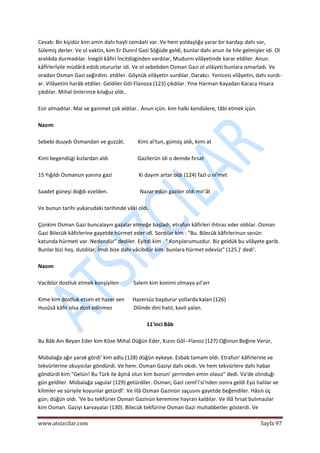  
www.atsizcilar.com  Sayfa 97 
 
Cevab: Bir kişidür kim amin dahı hayli cemâati var. Ve hem yoldaşlığa yarar bir kardaşı dahı var, 
Sülemiş derler. Ve ol vaktin, kim Er Dunrıl Gazi Söğüde geldi, bunlar dahı anun ile hile gelmişler idi. Ol 
aralıkda durmadılar. İnegöl kâfiri İncitdüginden vardılar, Mudurnı vilâyetinde karar etdiler. Anun. 
kâfİrlerİyile müdârâ edüb otururlar idi. Ve ol sebebden Osman Gazi ol vilâyeti bunlara ısmarladı. Ve 
oradan Osman Gazi seğirdim. etdiler. Göynük vilâyetin vurdılar. Darakcı. Yenicesi vilâyetin, dahı vurdı‐
ar. Vilâyetini harâb etdiler. Geldiler Göl‐Flanoza (123) çıkdılar. Yine Harman Kayadan Karaca Hisara 
çıkdılar. Mıhal önlerince kılağuz oldı.. 
 
Esir almadılar. Mal ve ganimet çok aldılar.. Anun içün. kim halkı kendülere, tâbi etmek içün. 
 
Nazım 
 
Sebebi duuydı Osmandan ve guzzât.          Kimi al'tun, gümüş aldı, kimi at 
 
Kimi begendügi kızlardan aldı                      Gazilerün idi o demde fırsat 
 
15 Yığıldı Osmanun yanına gazi                    Ki dayım artar oldı (124) fazl u ni'met 
 
Saadet güneşi doğdı ezelden.                        Nazar edün gaziler oldı mir'ât 
 
Ve bunun tarihi yukarudaki tarihinde vâki oldı. 
 
Çünkim Osman Gazi buncalayın gazalar etmeğe başladı, etrafun kâfirleri ihtiraz eder oldılar. Osman 
Gazi Bilecük kâfirlerine gayetde hürmet eder idî. Sordılar kim : "Bu. Bilecük kâfirlerinun senün 
katunda hürmeti var. Nedendür" dediler. Eyitdi kim : " Konşılarumuzdur. Biz geldük bu vilâyete garib. 
Bunlar bizi hoş. dutdılar. İmdi bize dahı vâcibdür kim. bunlara hürmet edevüz" (125.)' dedi'. 
 
Nazım 
 
Vaciblür dostluk etmek konşiyilen           Salem kim konimi olmaya yıl'arr 
 
Kime kim dostluk etsen et hazer sen      Hazersüz başdurur yollarda kalan (126) 
Husûsâ kâfir olsa dost edînmez                Dilinde dini hatıl, kavli yalan. 
 
11'inci Bâb 
 
Bu Bâb Anı Beyan Eder kim Köse Mıhal Düğün Eder, Kızını Göl‐‐Flanoz (127) Oğlınun Beğine Verür, 
 
Mübalağa ağır yarak gördi' kim adlu (128) düğün eykeye. Esbab tamam oldı. Etrafun' kâfirlerine ve 
tekvürlerine okuyıcılar göndürdi. Ve hem. Osman Gaziyi dahı okıdı. Ve hem tekvürlere dahı habar 
göndürdi kim "Gelün! Bu Türk ile âşinâ olun kim bunun' şerrinden emin olasız" dedi. Va'de olınduğı 
gün geldiler. Mübalağa sagular (129) getürdiler. Osman; Gazi cemî'i'si'nden sonra geldi Eyü halılar ve 
kilimler ve süriyile koyunlar getürdî'. Ve illâ Osman Gazinün saçusını gayetde beğendiler. Hâsılı üç 
gün; düğün oIdı. 'Ve bu tekfürier Osman Gazinün keremine hayran kaldılar. Ve illâ fırsat bulımazlar 
kim Osman. Gaziyi karvayalar (130). Bilecük tekfürine Osman Gazi muhabbetler gösterdi. Ve 
 