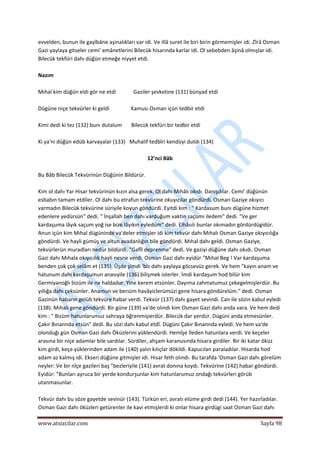  
www.atsizcilar.com  Sayfa 98 
 
evvelden, bunun ile gayîbâne aşinalıkları var idi. Ve illâ suret ile biri birin görmemişler idi. Zîrâ Osman 
Gazi yaylaya gitseler cemi' emânetlerini Bilecük hisarında karlar idi. Ol sebebden âşinâ olmışlar idi. 
Bilecük tekfüri dahı düğün etmeğe niyyet etdi. 
 
Nazım 
 
Mıhal kim düğün eldi gör ne etdi             Gaziler şevketine (131) bünyad etdi 
 
Dügüne niçe tekvürler ki geldi                Kamusı Osman içün tedbir etdi 
 
Kimi dedi ki tez (132) bunı dutalum       Bilecük tekfüri bir tedbir etdi 
 
Ki ya'ni düğün edüb karvayalar (133)   Muhalif tedbîri kendüyi dutdı (134) 
 
12'nci Bâb 
 
Bu Bâb Bilecük Tekvürinün Düğünin Bildürür. 
 
Kim ol dahı Yar Hisar tekvürinün kızın alsa gerek. Ol dahı Mıhâlı okıdı. Danışdılar. Cemi' düğünün 
esbabın tamam etdiler. Ol dahı bu etrafun tekvürine okuyıcılar göndürdi. Osman Gaziye okıyıcı 
varmadın Bilecük tekvürine süriyile koyun göndürdi. Eyitdi kim : " Kardasum bunı dügüne hizmet 
edenlere yedürsün" dedi. " İnşallah ben dahı varduğum vaktin saçumı iledem" dedi. "Ve ger 
kardaşuma lâyık saçum yoğ ise bize lâyıkın eyledüm" dedi. Elhâsılı bunlar okımadın gördürdügidür. 
Anun içün kim Mıhal dügüninde va'deler etmişler idi kim tekvür dahı Mıhalı Osman Gaziye okıyıcılığa 
göndürdi. Ve hayli gümüş ve altun avadanlığın bile göndürdi. Mıhal dahı geldi. Osman Gaziye, 
tekvürlerün muradları nedür bildürdi. "Gafîl deprenme" dedi. Ve gaziyi düğüne dahı okıdı. Osman 
Gazi dahı Mıhala okıyıcılık hayli nesne verdi. Osman Gazi dahı eyidür "Mıhal Beg ! Var kardaşuma 
benden çok çok selâm et (135). Üşde şimdi 'biz dahı yaylaya göcsevüz gerek. Ve hem "kayın anam ve 
hatunum dahı kardaşumun anasıyile (136) bilişmek isterler. İmdi kardaşum hod bilür kim 
Germiyanoğlı bizüm ile ne haldadur. Yine kerem etsünler. Dayıma zahmatumuz çekegelmişlerdür. Bu 
yıllığa dahı çeksünler. Anamun ve berıüm havâyiclerümüzi gene hisara göndürelüm." dedi. Osman 
Gazinün habarın gelüb tekvüre habar verdi. Tekvür (137) dahı gayet sevindi. Can ile sözin kabul eyledi 
(138). Mıhalı gene göndürdi. Bir güne (139) va'de olındı kim Osman Gazi dahı anda vara. Ve hem dedi 
kim : " Bizüm hatunlarumuz sahraya öğrenmişierdür. Bilecük dar yerdür. Dügüni anda etmesünler. 
Çakır Bınannda etsün" dedi. Bu sözi dahı kabul etdî. Dügüni Çakır Bınannda eyledi. Ve hem va'de 
olonduğı gün Osman Gazi dahı Öküzlerini yüklendürdi. Hemîşe İleden hatunlara verdi. Ve keçeler 
arasına bir niçe adamlar bile sardılar. Sürdiler, ahşam karanusında hisara girdiler. Bir iki katar öküz 
kim girdi, keçe yüklerinden adam ile (140) yalın kılıçlar dökildi. Kapucılan paraladılar. Hisarda hod 
adam az kalmış idi. Ekseri düğüne gitmişler idi. Hisar feth olındı. Bu tarafda 'Osman Gazi dahı görelüm 
neyler: Ve bir nîçe gazileri baş "bezleriyile (141) avrat donına koydı. Tekvürine (142) habar göndürdi. 
Eyidür: "Bunları ayruca bir yerde kondurşunlar kim hatunlarumuz ondağı tekvürleri görüb 
utanmasunlar. 
 
Tekvür dahı bu söze gayetde sevinür (143). Türkün eri, avratı elüme girdi dedi (144). Yer hazırladılar. 
Osman Gazi dahı öküzleri getürenler ile kavi etmişlerdi ki onlar hisara girdügi saat Osman Gazi dahı 
 
