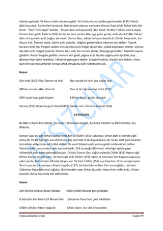  
www.atsizcilar.com  Sayfa 99 
 
tekvüre geleyidi. Ve hem ol dahı ahşamın geldi. Ya'ni hatunlarını aşikâre getürmezler (145) Tekvür 
dahı karşuladı. Ta'zîm ilen kondurdı. Dahı tekvür odasına varmadın Osman Gazi bindi. Mıhal dahı bile 
bindi.. "Hay! Türk kaçdı" dediler.. Tekvür dahı sarhoşcayidi (146). Bindi. Ol dahı Türkün ardına düşdi, 
Osman Gazı geldi. Kaldırık (147) derler bir dere vardur Bilecüge yakın yerde, anda durdı {148). Tekvür 
dahı ol araya kim erdi, boğazı ele verdi. Osman Gazi, tekvürün başını kesdürdi. Döndi. Alessabah, Yar 
Hisara indi. Tekvürii dutdı. Gelini dahı dutdılar. Düğüne gelen halkun ekserini esir etdiler. Tezcek 
Durkut (149) Alpı İnegöle saldılar kim Aynikola kim İnegöl tekvüridür, işidüb kaçmasun dediler. Durkut 
Alp dahı erdi. İnegöli çevürdi. Osman Gazi dahı her ne kim aldılar, Bilecüge getürdiler. Masâlihi neyise 
gördiler. Andan İnegöle geldiler. Heman kim geldi, yağma etdi. Gaziler yağma adın işitdiler, hay 
deyince hisar içine koyıldılar. Tekvürini para para etdiler. Erkeğini kırdılar. Dişisini esir etdiIer. Anun 
içün kim çok müsülmanlar kırılup şehid olmağa bu kâfir sebeb almış idi.. 
 
Nazım 
 
Gör imdi (150) hîleyi Osman ne etdi           Baş oynadı ve hem çok başlar utdı 
 
Kâfider ona duzaklar düzerdi                       Yine ol duzağı kendüyi dutdı (151) 
 
Kâfir kazdı kuyı, gazi düşeler                        Kâfirler düşdi, gaziler duruşdı 
 
Karanu (152) tekvürün güzin bürüdi(153) Gaziler nûr‐ı Osmana bulaşdı (154) 
 
13'üncü Bâb 
 
Bu Bâb, O Gelin kim Aldılar, Yar Hisar Tekvürinün Kızıyidi, Anı Kime Verdiler ve Hem Kimdür, Anı 
Bildürür. 
 
Osman Gazı anı oğlı Orhan Gaziye verdi kim ol Ülüfer (155) Hatundur. Orhan dahı ol demde yiğit 
olmış idi. Ve bir oğlı dahı var idi kim anı göç üzerinde (156) koyub durur idi. Ve bu dört para hisarları 
kini aldılar vilâyetinde adl ü dâd etdiler. Ve cemi' köyleri yerlü yerine gelüb mütemekkin oldılar. 
Vakıtları kâfir zamanından dahı eyü oldı belki. Zîrâ bundağı kâfürlerün rahatlığın işidüb gayrı 
vilâyetden dahı adam gelmeğe başladı. Elhâsılı Osman Gazi düğün eyleyüb Ülüfer (155) Hatunı oğlı 
Orhan Gaziye vermek ister. Ve hem eyle etdî. Ülüfer (155) Hatun ol hatundur kim Kapluca kapusına 
yakın yarde, Bursa hisarı dibinde tekyesi var. Ve hem Ülüfer (155) suyı koprüsin ol hatun yapmışdur. 
Ve ol suya vech‐î tesmiye o köprü olupdur (157). Ve.hem Murad Han Gazi anunoğlıdur.. Ve hem 
Süleyman Paşa dahı anun oğlıdur. İkisinün dahı atası Orhan Gazidür: Hatun kim. vefat etdi,. Orhan: 
Gaziyile. Bursa hisarında bile defn olındı. 
 
Nazım 
 
Zehî devlet ki hatun buldı Hakdan         Ki bürcinden belürdi gün şafakdan 
 
O bürcden kim tülü' etdi Murad Han      Süleyman Pasa hem çıkdı nikabdan 
 
Selâtin ânkalar hatun doğurdı                 Cihan rûşen, nur oldı of çırakdan 
 