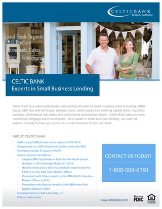 CELTIC BANK
Experts in Small Business Lending
Celtic Bank is a nationwide lender and leading provider of small business loans including USDA
loans, SBA 7(a) and 504 loans, express loans, asset-based and working capital loans, factoring
services, commercial real estate and commercial construction loans. Celtic Bank also provides
residential mortgage loans nationwide. As a leader in small business lending, our team of
experts is ready to help you move your small business to the next level!
ABOUT CELTIC BANK
www.celticbank.com
1-800-509-6191
CONTACT US TODAY!
•	 Sixth largest SBA lender in the nation for FY 2013
•	 Designated as a SBA Preferred Lender under the SBA
Preferred Lender Program (“PLP”)
•	 Award-winning excellence
•	 Largest SBA 7(a) lender in Utah for the fiscal period
October 1, 2013 through March 31, 2014
•	 Named most active SBA 7(a) medium-sized lender for
FY2013 by the SBA Utah District Office
•	 Presented with Silver award by the SBA North Carolina
District Office in 2013
•	 Presented with Bronze award by the SBA New York
District Office in 2013
•	 Headquartered in Salt Lake City, UT
•	 Offices nationwide
 