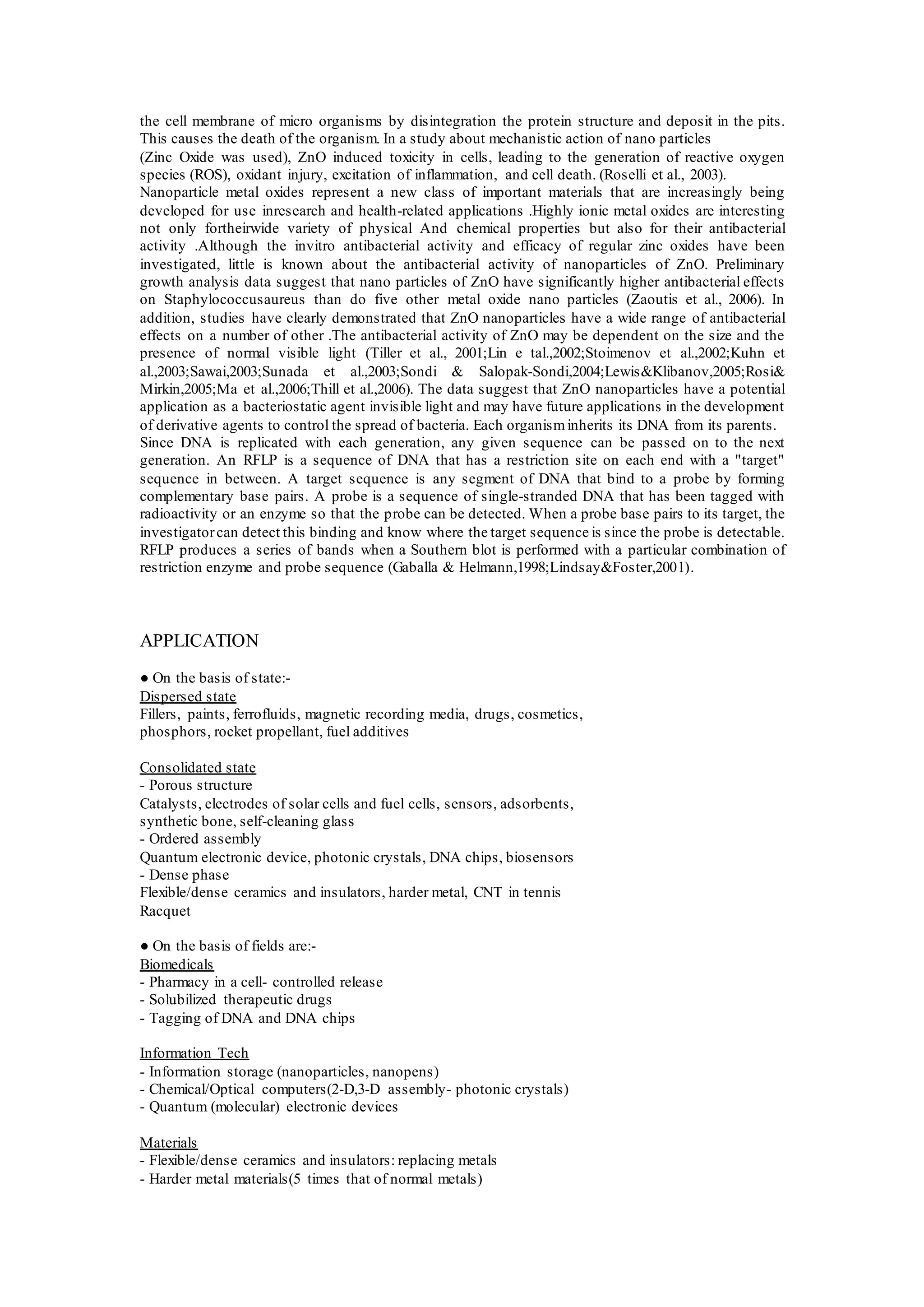 the cell membrane of micro organisms by disintegration the protein structure and deposit in the pits.
This causes the death of the organism. In a study about mechanistic action of nano particles
(Zinc Oxide was used), ZnO induced toxicity in cells, leading to the generation of reactive oxygen
species (ROS), oxidant injury, excitation of inflammation, and cell death. (Roselli et al., 2003).
Nanoparticle metal oxides represent a new class of important materials that are increasingly being
developed for use inresearch and health-related applications .Highly ionic metal oxides are interesting
not only fortheirwide variety of physical And chemical properties but also for their antibacterial
activity .Although the invitro antibacterial activity and efficacy of regular zinc oxides have been
investigated, little is known about the antibacterial activity of nanoparticles of ZnO. Preliminary
growth analysis data suggest that nano particles of ZnO have significantly higher antibacterial effects
on Staphylococcusaureus than do five other metal oxide nano particles (Zaoutis et al., 2006). In
addition, studies have clearly demonstrated that ZnO nanoparticles have a wide range of antibacterial
effects on a number of other .The antibacterial activity of ZnO may be dependent on the size and the
presence of normal visible light (Tiller et al., 2001;Lin e tal.,2002;Stoimenov et al.,2002;Kuhn et
al.,2003;Sawai,2003;Sunada et al.,2003;Sondi & Salopak-Sondi,2004;Lewis&Klibanov,2005;Rosi&
Mirkin,2005;Ma et al.,2006;Thill et al.,2006). The data suggest that ZnO nanoparticles have a potential
application as a bacteriostatic agent invisible light and may have future applications in the development
of derivative agents to control the spread of bacteria. Each organisminherits its DNA from its parents.
Since DNA is replicated with each generation, any given sequence can be passed on to the next
generation. An RFLP is a sequence of DNA that has a restriction site on each end with a "target"
sequence in between. A target sequence is any segment of DNA that bind to a probe by forming
complementary base pairs. A probe is a sequence of single-stranded DNA that has been tagged with
radioactivity or an enzyme so that the probe can be detected. When a probe base pairs to its target, the
investigatorcan detect this binding and know where the target sequence is since the probe is detectable.
RFLP produces a series of bands when a Southern blot is performed with a particular combination of
restriction enzyme and probe sequence (Gaballa & Helmann,1998;Lindsay&Foster,2001).
APPLICATION
● On the basis of state:-
Dispersed state
Fillers, paints, ferrofluids, magnetic recording media, drugs, cosmetics,
phosphors, rocket propellant, fuel additives
Consolidated state
- Porous structure
Catalysts, electrodes of solar cells and fuel cells, sensors, adsorbents,
synthetic bone, self-cleaning glass
- Ordered assembly
Quantum electronic device, photonic crystals, DNA chips, biosensors
- Dense phase
Flexible/dense ceramics and insulators, harder metal, CNT in tennis
Racquet
● On the basis of fields are:-
Biomedicals
- Pharmacy in a cell- controlled release
- Solubilized therapeutic drugs
- Tagging of DNA and DNA chips
Information Tech
- Information storage (nanoparticles, nanopens)
- Chemical/Optical computers(2-D,3-D assembly- photonic crystals)
- Quantum (molecular) electronic devices
Materials
- Flexible/dense ceramics and insulators: replacing metals
- Harder metal materials(5 times that of normal metals)
 