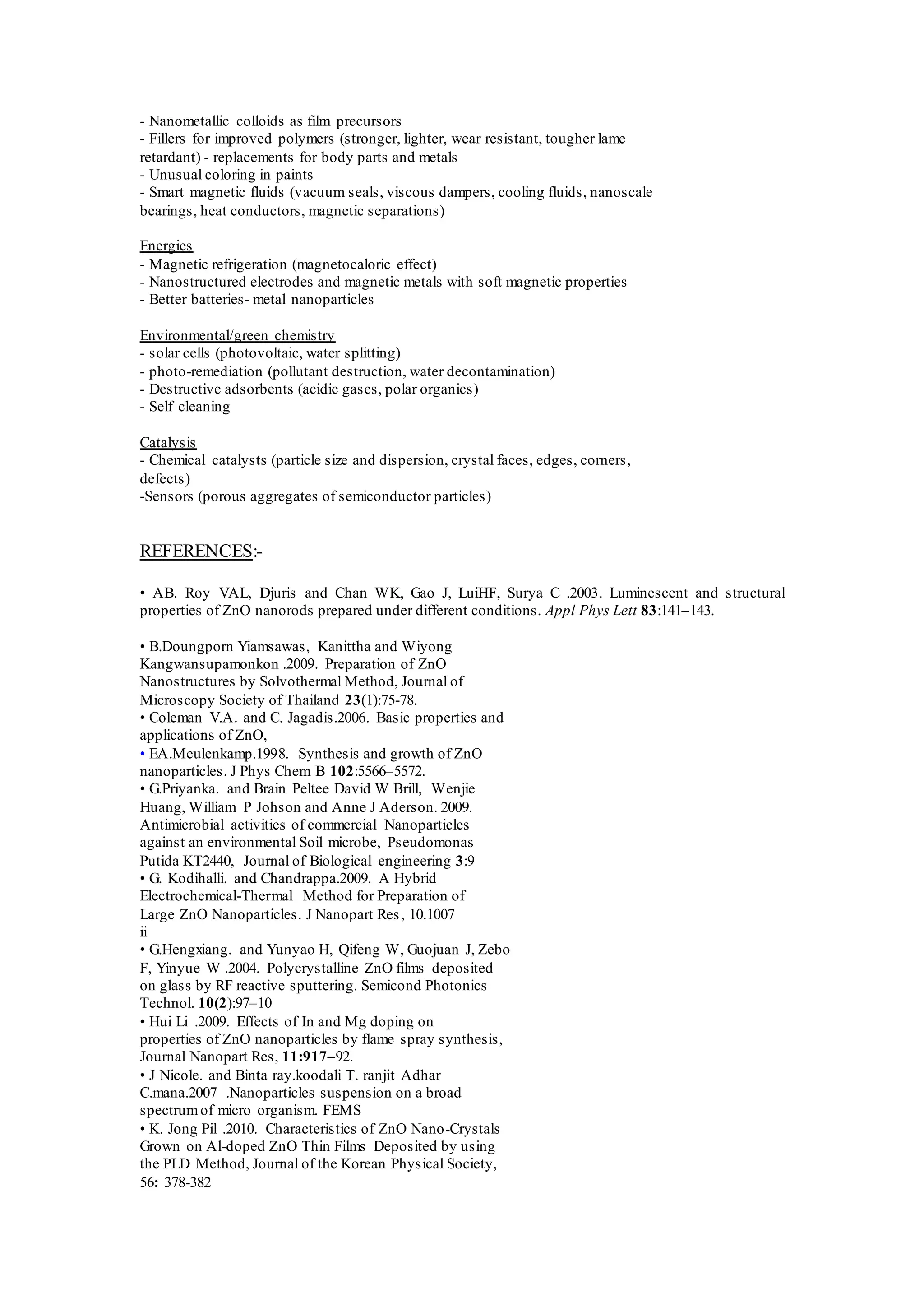 - Nanometallic colloids as film precursors
- Fillers for improved polymers (stronger, lighter, wear resistant, tougher lame
retardant) - replacements for body parts and metals
- Unusual coloring in paints
- Smart magnetic fluids (vacuum seals, viscous dampers, cooling fluids, nanoscale
bearings, heat conductors, magnetic separations)
Energies
- Magnetic refrigeration (magnetocaloric effect)
- Nanostructured electrodes and magnetic metals with soft magnetic properties
- Better batteries- metal nanoparticles
Environmental/green chemistry
- solar cells (photovoltaic, water splitting)
- photo-remediation (pollutant destruction, water decontamination)
- Destructive adsorbents (acidic gases, polar organics)
- Self cleaning
Catalysis
- Chemical catalysts (particle size and dispersion, crystal faces, edges, corners,
defects)
-Sensors (porous aggregates of semiconductor particles)
REFERENCES:-
• AB. Roy VAL, Djuris and Chan WK, Gao J, LuiHF, Surya C .2003. Luminescent and structural
properties of ZnO nanorods prepared under different conditions. Appl Phys Lett 83:141–143.
• B.Doungporn Yiamsawas, Kanittha and Wiyong
Kangwansupamonkon .2009. Preparation of ZnO
Nanostructures by Solvothermal Method, Journal of
Microscopy Society of Thailand 23(1):75-78.
• Coleman V.A. and C. Jagadis.2006. Basic properties and
applications of ZnO,
• EA.Meulenkamp.1998. Synthesis and growth of ZnO
nanoparticles. J Phys Chem B 102:5566–5572.
• G.Priyanka. and Brain Peltee David W Brill, Wenjie
Huang, William P Johson and Anne J Aderson. 2009.
Antimicrobial activities of commercial Nanoparticles
against an environmental Soil microbe, Pseudomonas
Putida KT2440, Journal of Biological engineering 3:9
• G. Kodihalli. and Chandrappa.2009. A Hybrid
Electrochemical-Thermal Method for Preparation of
Large ZnO Nanoparticles. J Nanopart Res, 10.1007
ii
• G.Hengxiang. and Yunyao H, Qifeng W, Guojuan J, Zebo
F, Yinyue W .2004. Polycrystalline ZnO films deposited
on glass by RF reactive sputtering. Semicond Photonics
Technol. 10(2):97–10
• Hui Li .2009. Effects of In and Mg doping on
properties of ZnO nanoparticles by flame spray synthesis,
Journal Nanopart Res, 11:917–92.
• J Nicole. and Binta ray.koodali T. ranjit Adhar
C.mana.2007 .Nanoparticles suspension on a broad
spectrumof micro organism. FEMS
• K. Jong Pil .2010. Characteristics of ZnO Nano-Crystals
Grown on Al-doped ZnO Thin Films Deposited by using
the PLD Method, Journal of the Korean Physical Society,
56: 378-382
 