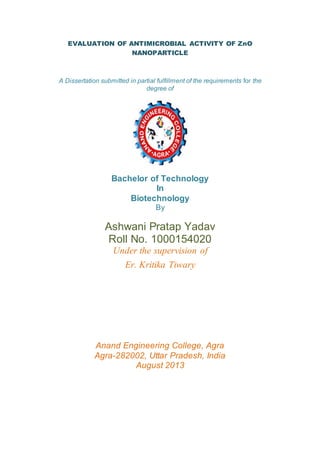 EVALUATION OF ANTIMICROBIAL ACTIVITY OF ZnO
NANOPARTICLE
A Dissertation submitted in partial fulfillment of the requirements for the
degree of
Bachelor of Technology
In
Biotechnology
By
Ashwani Pratap Yadav
Roll No. 1000154020
Under the supervision of
Er. Kritika Tiwary
Anand Engineering College, Agra
Agra-282002, Uttar Pradesh, India
August 2013
 