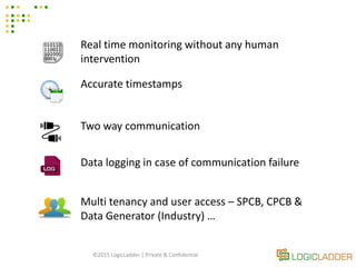 ©2015 LogicLadder | Private & Confidential
Real time monitoring without any human
intervention
Accurate timestamps
Two way communication
Data logging in case of communication failure
Multi tenancy and user access – SPCB, CPCB &
Data Generator (Industry) …
 