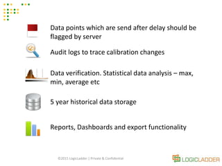 ©2015 LogicLadder | Private & Confidential
Data points which are send after delay should be
flagged by server
Audit logs to trace calibration changes
Data verification. Statistical data analysis – max,
min, average etc
5 year historical data storage
Reports, Dashboards and export functionality
 