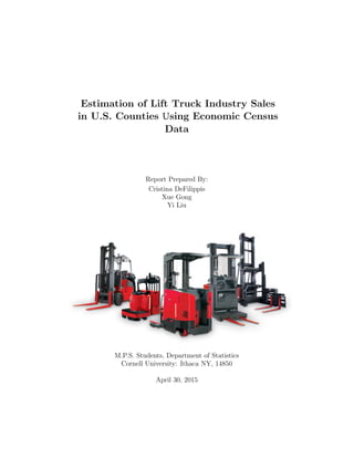 Estimation of Lift Truck Industry Sales
in U.S. Counties Using Economic Census
Data
Report Prepared By:
Cristina DeFilippis
Xue Gong
Yi Liu
M.P.S. Students, Department of Statistics
Cornell University: Ithaca NY, 14850
April 30, 2015
 