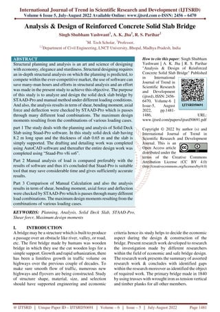 International Journal of Trend in Scientific Research and Development (IJTSRD)
Volume 6 Issue 5, July-August 2022 Available Online: www.ijtsrd.com e-ISSN: 2456 – 6470
@ IJTSRD | Unique Paper ID – IJTSRD50691 | Volume – 6 | Issue – 5 | July-August 2022 Page 1481
Analysis & Design of Reinforced Concrete Solid Slab Bridge
Singh Shubham Yashwant1
, A. K. Jha2
, R. S. Parihar2
1
M. Tech Scholar, 2
Professor,
1,2
Department of Civil Engineering, LNCT University, Bhopal, Madhya Pradesh, India
ABSTRACT
Structural planning and analysis is an art and science of designing
with economy, elegance and sturdiness. Structural designing requires
an in-depth structural analysis on which the planning is predicted, to
compete within the ever-competitive market, the use of software can
save many-man hours and efforts in structural analysis and an effort
was made in the present study to achieve this objective. The purpose
of this study is to analyze and design the solid deck slab bridge by
STAAD-Pro and manual method under different loading conditions.
And also, the analysis results in term of shear, bending moment, axial
force and deflection were checked by STAAD-Pro which is passes
through many different load combinations. The maximum design
moments resulting from the combinations of various loading cases.
part 1 The study deals with the planning and analysis of Solid Deck
Slab using Staad-Pro software. In this study solid deck slab having
8.2 m long span and the thickness of slab 0.65 m and the slab is
simply supported. The drafting and detailing work was completed
using AutoCAD software and thereafter the entire design work was
completed using “Staad-Pro v8i ss6”.
Part 2 Manual analysis of load is compared preferably with the
results of software and thus it's concluded that Staad-Pro is suitable
tool that may save considerable time and gives sufficiently accurate
results.
Part 3 Comparison of Manual Calculation and also the analysis
results in term of shear, bending moment, axial force and deflection
were checked by STAAD-Pro which is passes through many different
load combinations. The maximum design moments resulting from the
combinations of various loading cases.
KEYWORDS: Planning, Analysis, Solid Deck Slab, STAAD-Pro,
Shear forcr, Maximum design moments
How to cite this paper: Singh Shubham
Yashwant | A. K. Jha | R. S. Parihar
"Analysis & Design of Reinforced
Concrete Solid Slab Bridge" Published
in International
Journal of Trend in
Scientific Research
and Development
(ijtsrd), ISSN: 2456-
6470, Volume-6 |
Issue-5, August
2022, pp.1481-
1486, URL:
www.ijtsrd.com/papers/ijtsrd50691.pdf
Copyright © 2022 by author (s) and
International Journal of Trend in
Scientific Research and Development
Journal. This is an
Open Access article
distributed under the
terms of the Creative Commons
Attribution License (CC BY 4.0)
(http://creativecommons.org/licenses/by/4.0)
I. INTRODUCTION
A bridge may be a structure which is built to produce
a passage over an obstacle like river, valley, or road,
etc. The first bridge made by humans was wooden
bridge in which they use the cut wooden logs for a
simple support. Growth and rapid urbanization, there
has been a limitless growth in traffic volume on
highways over the previous couple of decades. To
make sure smooth flow of traffic, numerous new
highways and flyovers are being constructed. Study
of structure shape, material, size, and selection
should have supported engineering and economic
criteria hence its study helps to decide the economic
aspect during the design & construction of the
bridge. Present research work developed to research
the investigation made by different researchers
within the field of economic and safe bridge design.
The research work presents the summary of assorted
research work & concludes with identified gaps
within the research moreover as identified the object
of required work. The primary bridge made in 1840
by using trusses with wrought iron as tension vertical
and timber planks for all other members.
IJTSRD50691
 