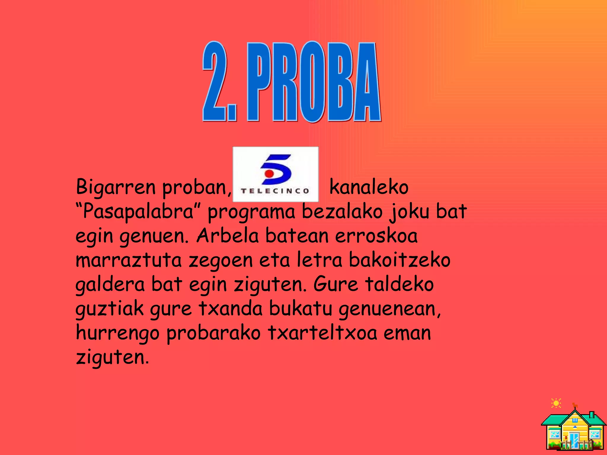 2. PROBA Bigarren proban,  kanaleko “Pasapalabra” programa bezalako joku bat egin genuen. Arbela batean erroskoa marraztuta zegoen eta letra bakoitzeko galdera bat egin ziguten. Gure taldeko guztiak gure txanda bukatu genuenean, hurrengo probarako txarteltxoa eman ziguten . 