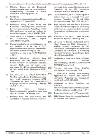 International Journal of Trend in Scientific Research and Development @ www.ijtsrd.com eISSN: 2456-6470
@ IJTSRD | Unique Paper ID – IJTSRD45074 | Volume – 5 | Issue – 5 | Jul-Aug 2021 Page 1442
[24] Mikolov, Tomas, et al., Distributed
representations of words and phrases and their
compositionality, Advances in neural
information processing systems, 2013.
[25] Word2Vec,
https://code.google.com/archive/p/word2vec/,
Accessed on : 25th
January 2020
[26] Pennington, Jeffrey, Richard Socher, and
Christopher D. Manning, Glove: Global vectors
for word representation, Proceedings of the
2014 conference on empirical methods in
natural language processing (EMNLP), 2014.
[27] Joulin, Armand, et al, Bag of tricks for efficient
text classification, arXiv preprint
arXiv:1607.01759, 2016.
[28] Comparison of different word embeddings on
text similarity – A use case in NLP
https://medium.com/@Intellica.AI/comparison-
of-different-word-embeddings-on-text-
similarity-a-use-case-in-nlp-e83e08469c1c,Oct
4 2019
[29] Lahitani, AlfirnaRizqi, Adhistya Erna
Permanasari, and Noor AkhmadSetiawan,
Cosine similarity to determine similarity
measure: Study case in online essay
assessment, 2016 4th International Conference
on Cyber and IT Service Management. IEEE,
2016.
[30] Jain, Amita, and D. K. Lobiyal, Fuzzy Hindi
WordNet and word sense disambiguation using
fuzzy graph connectivity measures, ACM
Transactions on Asian and Low-Resource
Language Information Processing (TALLIP)
15.2 : 1-31, 2015.
[31] Eigen vector Centrality,
https://en.wikipedia.org/wiki/Eigenvector_centr
ality, Accessed on : 20th
January 2020
[32] Becchetti, Luca, and Carlos Castillo, The
distribution of PageRank follows a power-law
only for particular values of the damping factor,
Proceedings of the 15th international
conference on World Wide Web. 2006.
[33] Colace, Francesco, et al, A query expansion
method based on a weighted word pairs
approach, Proceedings of the 3rd Italian
Information Retrieval (IIR), 17-28 964, 2013.
[34] Singh, Jagendra, and Aditi Sharan, Relevance
feedback based query expansion model using
Borda count and semantic similarity approach,
Computational intelligence and neuroscience,
2015.
[35] WordNets in the World, Global WordNet
Association, Retrieved 19 January 2020.
[36] Ch Anwar ul Hassan, Muhammad Sufyan
Khan, Munam Ali Shah, Comparison of
Machine Learning Algorithms in Data
classification, Proceedings of 24th International
Conference on Automation & Computing,
Newcastle University, Newcastle upon Tyne,
UK, 6-7 September 2018.
[37] Introduction to fuzzy graph : Basic definitions
and notations,
https://shodhganga.inflibnet.ac.in/bitstream/106
03/191172/3/chapter-1.pdf
[38] Princeton. University. About WordNet,
https://wordnet.princeton.edu/, 2010.
[39] G. Salton and C. Buckley, Term-weighting
Approaches in Automatic Text Retrieval,
Information Processing and Management,
vol.24, no.5, pp.513−523, 1988.
[40] Introduction to Word Embedding and
Word2Vec,
https://towardsdatascience.com/introduction-to-
word-embedding-and-word2vec, Sep 1, 2018
[41] Terrier, http://terrier.org/, 18th
November 2004
[42] TREC Dataset, https://trec.nist.gov/data.html,
Accessed On: 25th January 2020
 
