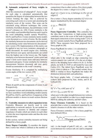 International Journal of Trend in Scientific Research and Development @ www.ijtsrd.com eISSN: 2456-6470
@ IJTSRD | Unique Paper ID – IJTSRD45074 | Volume – 5 | Issue – 5 | Jul-Aug 2021 Page 1433
B. Automatic assignment of fuzzy weights to
edges
After the construction of subgraph G‟, fuzzy weight
for each edge is calculated automatically that
quantifies the degree of relationship between the two
vertices forming the edge. This is achieved by
converting each vertex to a vector and calculating the
similarity score of the vectors. This score can be
calculated using different techniques like cosine
similarity, Euclidean distance, Jaccard distance, word
mover‟s distance etc. [28]. Cosine similarity is the
most widely used membership function and is used in
the word embedding models namely Word2Vec,
GloVe and FastText. Cosine similarity metric models
a text document as a vector of terms. By this model,
the similarity between two documents can be derived
by calculating cosine value between two documents‟
term vectors [39]. Implementation of this metric can
be applied to any two texts (sentence, paragraph, or
whole document). In search engine case, similarity
value between user query and documents are sorted
from the highest one to the lowest one. The higher
similarity score between document‟s term vector and
query‟s term vector means more relevancy between
document and query. Cosine similarity for similarity
measurement between document and user query
should accommodate to the word‟s meaning.
Cosine Similarity: It is computed by multiplying
cosine angles of the two vectors. [29]
(1)
Where and are the components of vector A and
B respectively.
To generate vectors and calculate the similarity score
we have used three-word embedding models namely
Word2Vec, GloVe, and FastText. Comparison of the
different models is shown in result section (Section
6).
C. Centrality measures to select expansion terms
Centrality Measures are heavily used in wide
applications in network analysis. In our method we
use centrality measures to identify and compare
importance of nodes which are relative to each other
to select the most important nodes and thus the most
relevant terms.
In this section, various centrality measures are being
defined for a fuzzy graph.
Fuzzy Degree Centrality: It considers the degree
that a vertex has which is defined as the number of
connections it has to other vertices. For a fuzzy graph,
the degree for a vertex v ( (v)) is [30]
( ) = ∑ ≠ ( , ) 5
(2)
For a vertex v, Fuzzy degree centrality ( ( )) is its
degree standardized by the maximum degree
(3)
Fuzzy Eigenvector Centrality: This centrality has
the idea that “connections to high-scoring nodes
contribute more to the score of the node in question
than equal connections to low-scoring nodes” [31]. It
has two variants namely Fuzzy PageRank and Fuzzy
HITS. These measures have been proposed for a
fuzzy graph in [30].
Fuzzy PageRank for vertex ( ) is calculated as
(4)
where is the weight an edge connecting two
vertices namely ( ) and ( ), E is the set of edges
and d is the damping factor where d ∈ [0, 1]. In this
article, we took d = 0.85 as advocated by Luca and
Carlos [31]. The initial fuzzy PageRank score for
every vertex is taken as 1 The second variant, fuzzy
HITS is similar to fuzzy PageRank but makes the
distinction between hubs and authorities.
For fuzzy graphs, hubs ( )and authorities
( )have been proposed by Jain, Amita, and D. K.
Lobiyal [24]
as
� ( )
= ∑
( , )∈ ( )
(5)
( ) = ∑( , )∈ � ( ) (6)
where is the edge strength between two vertices,
u and v. In our method, we take it as a single measure
HITS by adding the authority and hub values.
Fuzzy Closeness Centrality: It is based on the
principle that a vertex is considered important by its
relative closeness to all the other vertices.
Fuzzy Closeness centrality ( ) for a fuzzy graph has
been defined [30] as
(7)
( 0, ) is the length of path P: ( 0, 1,…. ) that
exists between two vertices ( 0, ) and is computed
as
 
