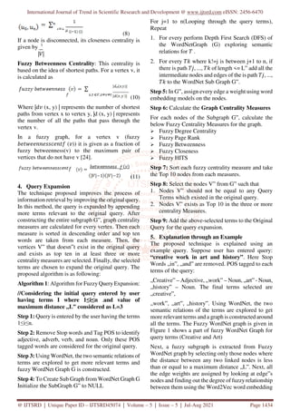 International Journal of Trend in Scientific Research and Development @ www.ijtsrd.com eISSN: 2456-6470
@ IJTSRD | Unique Paper ID – IJTSRD45074 | Volume – 5 | Issue – 5 | Jul-Aug 2021 Page 1434
(8)
If a node is disconnected, its closeness centrality is
given by 1
| |
Fuzzy Betweenness Centrality: This centrality is
based on the idea of shortest paths. For a vertex v, it
is calculated as
(10)
Where | (x, y) | represents the number of shortest
paths from vertex x to vertex y, |d (x, y) | represents
the number of all the paths that pass through the
vertex v.
In a fuzzy graph, for a vertex v (fuzzy
( )) it is given as a fraction of
fuzzy betweenness(v) to the maximum pair of
vertices that do not have v [24].
(11)
4. Query Expansion
The technique proposed improves the process of
information retrieval by improving the original query.
In this method, the query is expanded by appending
more terms relevant to the original query. After
constructing the entire subgraph G‟, graph centrality
measures are calculated for every vertex. Then each
measure is sorted in descending order and top ten
words are taken from each measure. Then, the
vertices V‟ that doesn‟t exist in the original query
and exists as top ten in at least three or more
centrality measures are selected. Finally, the selected
terms are chosen to expand the original query. The
proposed algorithm is as following:
Algorithm 1: Algorithm for Fuzzy Query Expansion:
//Considering the initial query entered by user
having terms I where 1≤i≤n .and value of
maximum distance „L‟ considered as L=3
Step 1: Query is entered by the user having the terms
1≤i≤n.
Step 2: Remove Stop words and Tag POS to identify
adjective, adverb, verb, and noun. Only these POS
tagged words are considered for the original query.
Step 3: Using WordNet, the two semantic relations of
terms are explored to get more relevant terms and
fuzzy WordNet Graph G is constructed.
Step 4: To Create Sub Graph from WordNet Graph G
Initialize the SubGraph G‟ to NULL
For j=1 to n(Looping through the query terms),
Repeat
1. For every perform Depth First Search (DFS) of
the WordNetGraph (G) exploring semantic
relations for .
2. For every where k!=j is between j+1 to n, if
there is path , ..., of length <= L‟ add all the
intermediate nodes and edges of the is path , ...,
to the WordNet Sub Graph G‟.
Step 5: In G‟, assign every edge a weight using word
embedding models on the nodes.
Step 6: Calculate the Graph Centrality Measures
For each nodes of the Subgraph G‟, calculate the
below Fuzzy Centrality Measures for the graph.
Fuzzy Degree Centrality
Fuzzy Page Rank
Fuzzy Betweenness
Fuzzy Closeness
Fuzzy HITS
Step 7: Sort each fuzzy centrality measure and take
the Top 10 nodes from each measures.
Step 8: Select the nodes V‟ from G‟ such that
1. Nodes V‟ should not be equal to any Query
Terms which existed in the original query.
2. Nodes V‟ exists as Top 10 in the three or more
centrality Measures.
Step 9: Add the above-selected terms to the Original
Query for the query expansion.
5. Explanation through an Example
The proposed technique is explained using an
example query. Suppose user has entered query:
“creative work in art and history”. Here Stop
Words „in‟, „and‟ are removed. POS tagged to each
terms of the query:
„Creative‟ – Adjective, „work‟ – Noun, „art‟ - Noun,
„history‟ – Noun. The final terms selected are
„creative‟,
„work‟, „art‟, „history‟. Using WordNet, the two
semantic relations of the terms are explored to get
more relevant terms and a graph is constructed around
all the terms. The Fuzzy WordNet graph is given in
Figure 1 shows a part of fuzzy WordNet Graph for
query terms (Creative and Art)
Next, a fuzzy subgraph is extracted from Fuzzy
WordNet graph by selecting only those nodes where
the distance between any two linked nodes is less
than or equal to a maximum distance „L‟. Next, all
the edge weights are assigned by looking at edge‟s
nodes and finding out the degree of fuzzyrelationship
between them using the Word2Vec word embedding
 