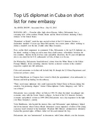 Top US diplomat in Cuba on short
list for new embassy
By ANITA SNOW - Associated Press - July 02, 2015
HAVANA (AP) — From his office high above Havana, Jeffrey DeLaurentis has a
sweeping view of the cerulean Florida Straits and the blood-red letters declaring Cuba's
defiance of the United States.
"Homeland or Death!" reads the sign erected in front of the U.S. Interests Section, a
declaration installed 15 years ago when DeLaurentis was a more junior officer working to
defuse a standoff over the fate of child rafter Elian Gonzalez.
Now, on this third assignment in communist Cuba, DeLaurentis is the top U.S. diplomat on
the island, working to bring an end to more than a half-century of hostilities between the
two countries. Known for his low-key style and public discretion, the 61-year-old diplomat
also is on a short list for U.S. ambassador to Cuba, if there is to be one.
On Wednesday, DeLaurentis hand-delivered a letter from the White House to the Cuban
Foreign Ministry about converting missions known as interest sections in the countries'
respective capitals into full embassies.
Cuba said ceremonies to do that will be held July 20, though the U.S State Department said
it does not yet have a date.
Several Republicans in Congress have vowed to block the appointment of an ambassador to
Havana and hold up funding for the embassy.
"There aren't many diplomats who could represent the United States in Havana during this
sensitive, but promising chapter," former Cuban diplomat Carlos Alzugaray said. "Jeff is
one of them."
DeLaurentis was a consular officer in Cuba in 1991-93, when the island was plunged into
economic crisis with the Soviet Union's collapse. As head of the U.S. Interests Section's
economic and political section in 1999-2002, DeLaurentis was a key negotiator in the fight
over Elian Gonzalez's custody.
Vicki Huddleston, who headed the mission then, said DeLaurentis' quiet diplomacy helped
dial down tensions when Cuban officials threatened a mass migration of rafters if the young
castaway wasn't returned to his homeland. President Bill Clinton's administration ultimately
backed the parental rights of Elian's father in Cuba and returned the boy.
DeLaurentis also was "instrumental" in discussions with Cuban officials over the decision
 