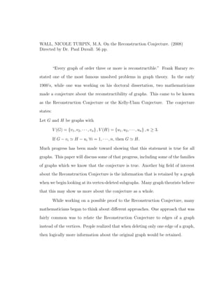 WALL, NICOLE TURPIN, M.A. On the Reconstruction Conjecture. (2008)
Directed by Dr. Paul Duvall. 56 pp.
“Every graph of order three or more is reconstructible.” Frank Harary re-
stated one of the most famous unsolved problems in graph theory. In the early
1900’s, while one was working on his doctoral dissertation, two mathematicians
made a conjecture about the reconstructibility of graphs. This came to be known
as the Reconstruction Conjecture or the Kelly-Ulam Conjecture. The conjecture
states:
Let G and H be graphs with
V (G) = {v1, v2, · · · , vn} , V (H) = {u1, u2, · · · , un} , n ≥ 3.
If G − vi H − ui ∀i = 1, · · · , n, then G H.
Much progress has been made toward showing that this statement is true for all
graphs. This paper will discuss some of that progress, including some of the families
of graphs which we know that the conjecture is true. Another big ﬁeld of interest
about the Reconstruction Conjecture is the information that is retained by a graph
when we begin looking at its vertex-deleted subgraphs. Many graph theorists believe
that this may show us more about the conjecture as a whole.
While working on a possible proof to the Reconstruction Conjecture, many
mathematicians began to think about diﬀerent approaches. One approach that was
fairly common was to relate the Reconstruction Conjecture to edges of a graph
instead of the vertices. People realized that when deleting only one edge of a graph,
then logically more information about the original graph would be retained.
 