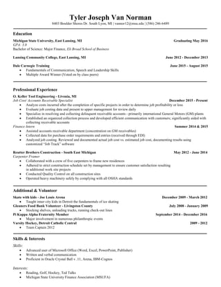 Tyler Joseph Van Norman
8403 Boulder Shores Dr. South Lyon, MI | vannor12@msu.edu | (586) 246-6489
Education
Michigan State University, East Lansing, MI Graduating May 2016
GPA: 3.0
Bachelor of Science: Major Finance, Eli Broad School of Business
Lansing Community College, East Lansing, MI June 2012 - December 2013
Dale Carnegie Training June 2015 - August 2015
 Fundamentals of Communication, Speech and Leadership Skills
 Multiple Award Winner (Voted on by class peers)
Professional Experience
O. Keller Tool Engineering - Livonia, MI
Job Cost/ Accounts Receivable Specialist December 2015 - Present
 Analyze costs incurred after the completion of specific projects in order to determine job profitability or loss
 Evaluate job costing data and present to upper management for review daily
 Specialize in resolving and collecting delinquent receivable accounts - primarily international General Motors (GM) plants
 Established an organized collection process and developed efficient communication with customers; significantly aided with
collecting receivable accounts
Finance Intern Summer 2014 & 2015
 Assisted accounts receivable department (concentration on GM receivables)
 Collected data for purchase order requirements and entries (received through EDI)
 Analyzed job costing. Reviewed and documented actual job cost vs. estimated job cost, documenting results using
customized “Job Track” software
Reutter Brothers Construction - South East Michigan May 2012 - June 2014
Carpenter Framer
 Collaborated with a crew of five carpenters to frame new residences
 Adhered to strict construction schedule set by management to ensure customer satisfaction resulting
in additional work site projects
 Conducted Quality Control on all construction sites
 Operated heavy machinery safely by complying with all OSHA standards
Additional & Volunteer
Skate with kids - Joe Louis Arena December 2009 - March 2012
 Taught inner city kids in Detroit the fundamentals of ice skating
Gleaners Food Bank Volunteer - Livingston County July 2008 - January 2009
 Stocking shelves, unloading trucks, running check-out lines
Pi Kappa Alpha Fraternity Member September 2014 - December 2016
 Major involvement in numerous philanthropic events
Varsity Hockey, Detroit Catholic Central 2009 - 2012
 Team Captain 2012
Skills & Interests
Skills:
 Advanced user of Microsoft Office (Word, Excel, PowerPoint, Publisher)
 Written and verbal communication
 Proficient in Oracle Crystal Ball v .11, Arena, IBM-Cognos
Interests:
 Reading, Golf, Hockey, Ted Talks
 Michigan State University Finance Association (MSUFA)
 