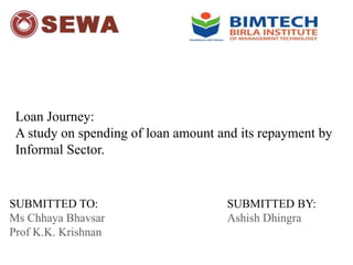 Loan Journey:
A study on spending of loan amount and its repayment by
Informal Sector.
SUBMITTED BY:
Ashish Dhingra
SUBMITTED TO:
Ms Chhaya Bhavsar
Prof K.K. Krishnan
 
