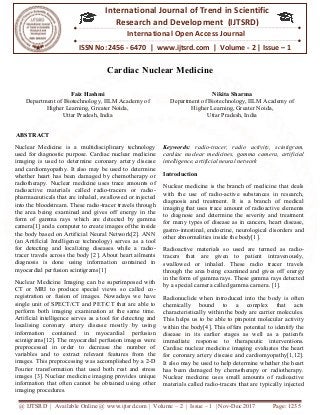 @ IJTSRD | Available Online @ www.ijtsrd.com
ISSN No: 2456
International
Research
Cardiac Nuclear Medicine
Faiz Hashmi
Department of Biotechnology, IILM Academy of
Higher Learning, Greater Noida,
Uttar Pradesh, India
ABSTRACT
Nuclear Medicine is a multidisciplinary technology
used for diagnostic purpose. Cardiac nuclear medicine
imaging is used to determine coronary artery disease
and cardiomyopathy. It also may be used to determine
whether heart has been damaged by chemotherapy or
radiotherapy. Nuclear medicine uses trace amounts o
radioactive materials called radio-tracers or radio
pharmaceuticals that are inhaled, swallowed or injected
into the bloodstream. These radio-tracer travels through
the area being examined and gives off energy in
form of gamma rays which are detected
camera[1] and a computer to create images of the inside
the body based on Artificial Neural Network[2]. ANN
(an Artificial Intelligence technology) serves as a tool
for detecting and localizing diseases while a radio
tracer travels across the body [2]. About heart ailments
diagnosis is done using information contained in
myocardial perfusion scintigrams[1].
Nuclear Medicine Imaging can be superimposed with
CT or MRI to produce special views so
registration or fusion of images. Nowadays
single unit of SPECT/CT and PET/CT that are able to
perform both imaging examination at the same time.
Artificial intelligence serves as a tool for detecting and
localising coronary artery disease mostly by using
information contained in myocardial
scintigrams[12]. The myocardial perfusion images
preprocessed in order to decrease the number of
variables and to extract relevant features
images. This preprocessing was accomplished by a 2
Fourier transformation that used both rest and stress
images [3]. Nuclear medicine imaging provides unique
information that often cannot be obtained using other
imaging procedures.
@ IJTSRD | Available Online @ www.ijtsrd.com | Volume – 2 | Issue – 1 | Nov-Dec 2017
ISSN No: 2456 - 6470 | www.ijtsrd.com | Volume
International Journal of Trend in Scientific
Research and Development (IJTSRD)
International Open Access Journal
Cardiac Nuclear Medicine
Department of Biotechnology, IILM Academy of
Higher Learning, Greater Noida,
Nikita Sharma
Department of Biotechnology, IILM Academy of
Higher Learning, Greater Noida,
Uttar Pradesh, India
Nuclear Medicine is a multidisciplinary technology
Cardiac nuclear medicine
imaging is used to determine coronary artery disease
cardiomyopathy. It also may be used to determine
chemotherapy or
radiotherapy. Nuclear medicine uses trace amounts of
tracers or radio-
pharmaceuticals that are inhaled, swallowed or injected
tracer travels through
the area being examined and gives off energy in the
form of gamma rays which are detected by gamma
images of the inside
the body based on Artificial Neural Network[2]. ANN
Intelligence technology) serves as a tool
for detecting and localizing diseases while a radio-
[2]. About heart ailments
diagnosis is done using information contained in
Nuclear Medicine Imaging can be superimposed with
CT or MRI to produce special views so called co-
registration or fusion of images. Nowadays we have
PET/CT that are able to
perform both imaging examination at the same time.
intelligence serves as a tool for detecting and
localising coronary artery disease mostly by using
information contained in myocardial perfusion
scintigrams[12]. The myocardial perfusion images were
preprocessed in order to decrease the number of
variables and to extract relevant features from the
images. This preprocessing was accomplished by a 2-D
rest and stress
[3]. Nuclear medicine imaging provides unique
often cannot be obtained using other
Keywords: radio-tracer, radio activity, scintigram,
cardiac nuclear medicines, gamma camera,
intelligence, artificial neural network
Introduction
Nuclear medicine is the branch of medicine that deals
with the use of radio-active
diagnosis and treatment. It is a branch of medical
imaging that uses trace amount of radioactive
to diagnose and determine the severity and treatment
for many types of disease as in cancers, heart disease,
gastro-intestinal, endocrine, neurological disorders
other abnormalities inside the body[1].
Radioactive materials so used are termed
tracers that are given to patient intravenously,
swallowed or inhaled. These radio tracer travels
through the area being examined and gives off energy
in the form of gamma rays. These gamma rays detected
by a special camera called gamma
Radionuclide when introduced into the body is often
chemically bound to a complex that acts
characteristically within the body are carrier molecules.
This helps us to be able to pinpoint
within the body[4]. This offers potential to
disease in its earlier stages as well as a patient's
immediate response to therapeutic interventions.
Cardiac nuclear medicine imaging evaluates the heart
for coronary artery disease and cardiomyopathy[1,12].
It also may be used to help determ
has been damaged by chemotherapy or
Nuclear medicine uses small amounts of radioactive
materials called radio-tracers that are typically injected
Dec 2017 Page: 1235
www.ijtsrd.com | Volume - 2 | Issue – 1
Scientific
(IJTSRD)
International Open Access Journal
Nikita Sharma
Department of Biotechnology, IILM Academy of
Higher Learning, Greater Noida,
Uttar Pradesh, India
tracer, radio activity, scintigram,
cardiac nuclear medicines, gamma camera, artificial
intelligence, artificial neural network
Nuclear medicine is the branch of medicine that deals
active substances in research,
diagnosis and treatment. It is a branch of medical
amount of radioactive elements
to diagnose and determine the severity and treatment
types of disease as in cancers, heart disease,
intestinal, endocrine, neurological disorders and
other abnormalities inside the body[1].
Radioactive materials so used are termed as radio-
tracers that are given to patient intravenously,
swallowed or inhaled. These radio tracer travels
through the area being examined and gives off energy
the form of gamma rays. These gamma rays detected
by a special camera called gamma camera. [1].
Radionuclide when introduced into the body is often
chemically bound to a complex that acts
characteristically within the body are carrier molecules.
This helps us to be able to pinpoint molecular activity
within the body[4]. This offers potential to identify the
stages as well as a patient's
immediate response to therapeutic interventions.
medicine imaging evaluates the heart
for coronary artery disease and cardiomyopathy[1,12].
also may be used to help determine whether the heart
has been damaged by chemotherapy or radiotherapy.
Nuclear medicine uses small amounts of radioactive
that are typically injected
 