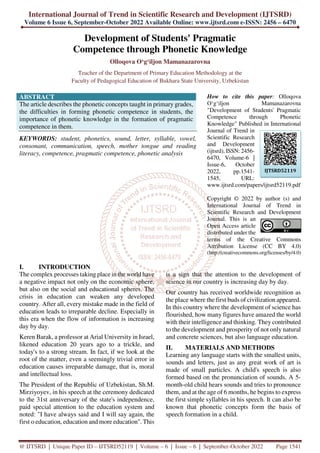 International Journal of Trend in Scientific Research and Development (IJTSRD)
Volume 6 Issue 6, September-October 2022 Available Online: www.ijtsrd.com e-ISSN: 2456 – 6470
@ IJTSRD | Unique Paper ID – IJTSRD52119 | Volume – 6 | Issue – 6 | September-October 2022 Page 1541
Development of Students' Pragmatic
Competence through Phonetic Knowledge
Olloqova O‘g‘iljon Mamanazarovna
Teacher of the Department of Primary Education Methodology at the
Faculty of Pedagogical Education of Bukhara State University, Uzbekistan
ABSTRACT
The article describes the phonetic concepts taught in primary grades,
the difficulties in forming phonetic competence in students, the
importance of phonetic knowledge in the formation of pragmatic
competence in them.
KEYWORDS: student, phonetics, sound, letter, syllable, vowel,
consonant, communication, speech, mother tongue and reading
literacy, competence, pragmatic competence, phonetic analysis
How to cite this paper: Olloqova
O‘g‘iljon Mamanazarovna
"Development of Students' Pragmatic
Competence through Phonetic
Knowledge" Published in International
Journal of Trend in
Scientific Research
and Development
(ijtsrd), ISSN: 2456-
6470, Volume-6 |
Issue-6, October
2022, pp.1541-
1545, URL:
www.ijtsrd.com/papers/ijtsrd52119.pdf
Copyright © 2022 by author (s) and
International Journal of Trend in
Scientific Research and Development
Journal. This is an
Open Access article
distributed under the
terms of the Creative Commons
Attribution License (CC BY 4.0)
(http://creativecommons.org/licenses/by/4.0)
I. INTRODUCTION
The complex processes taking place in the world have
a negative impact not only on the economic sphere,
but also on the social and educational spheres. The
crisis in education can weaken any developed
country. After all, every mistake made in the field of
education leads to irreparable decline. Especially in
this era when the flow of information is increasing
day by day.
Keren Barak, a professor at Arial University in Israel,
likened education 20 years ago to a trickle, and
today's to a strong stream. In fact, if we look at the
root of the matter, even a seemingly trivial error in
education causes irreparable damage, that is, moral
and intellectual loss.
The President of the Republic of Uzbekistan, Sh.M.
Mirziyoyev, in his speech at the ceremony dedicated
to the 31st anniversary of the state's independence,
paid special attention to the education system and
noted: "I have always said and I will say again, the
first o education, education and more education". This
is a sign that the attention to the development of
science in our country is increasing day by day.
Our country has received worldwide recognition as
the place where the first buds of civilization appeared.
In this country where the development of science has
flourished, how many figures have amazed the world
with their intelligence and thinking. They contributed
to the development and prosperity of not only natural
and concrete sciences, but also language education.
II. MATERIALS AND METHODS
Learning any language starts with the smallest units,
sounds and letters, just as any great work of art is
made of small particles. A child's speech is also
formed based on the pronunciation of sounds. A 5-
month-old child hears sounds and tries to pronounce
them, and at the age of 6 months, he begins to express
the first simple syllables in his speech. It can also be
known that phonetic concepts form the basis of
speech formation in a child.
IJTSRD52119
 
