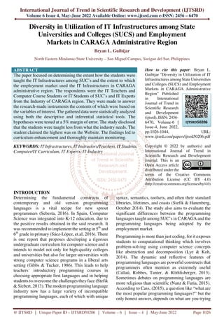 International Journal of Trend in Scientific Research and Development (IJTSRD)
Volume 6 Issue 4, May-June 2022 Available Online: www.ijtsrd.com e-ISSN: 2456 – 6470
@ IJTSRD | Unique Paper ID – IJTSRD50206 | Volume – 6 | Issue – 4 | May-June 2022 Page 1026
Diversity in Utilization of IT Infrastructures among State
Universities and Colleges (SUCS) and Employment
Markets in CARAGA Administrative Region
Bryan L. Guibijar
North Eastern Mindanao State University – San Miguel Campus, Surigao del Sur, Philippines
ABSTRACT
The paper focused on determining the extent how the students were
taught the IT Infrastructures among SUC’s and the extent to which
the employment market used the IT Infrastructures in CARAGA
administrative region. The respondents were the IT Teachers and
Computer Course Students or IT Students of SUC’s and IT Experts
from the Industry of CARAGA region. They were made to answer
the research-made instruments the contents of which were based on
the variables of interest. The gathered data were statistically analyzed
using both the descriptive and inferential statistical tools. The
hypotheses were tested at a 5% margin of error. The study disclosed
that the students were taught less from what the industry needs. The
student claimed the highest was on the Website. The findings led to
curriculum enhancement and thoroughly maintain monitoring.
KEYWORDS: IT Infrastructures, IT Instructors/Teachers, IT Students,
Computer/IT Curriculum, IT Experts, IT Industry
How to cite this paper: Bryan L.
Guibijar "Diversity in Utilization of IT
Infrastructures among State Universities
and Colleges (SUCS) and Employment
Markets in CARAGA Administrative
Region" Published
in International
Journal of Trend in
Scientific Research
and Development
(ijtsrd), ISSN: 2456-
6470, Volume-6 |
Issue-4, June 2022,
pp.1026-1044, URL:
www.ijtsrd.com/papers/ijtsrd50206.pdf
Copyright © 2022 by author(s) and
International Journal of Trend in
Scientific Research and Development
Journal. This is an
Open Access article
distributed under the
terms of the Creative Commons
Attribution License (CC BY 4.0)
(http://creativecommons.org/licenses/by/4.0)
INTRODUCTION
Determining the fundamental constructs of
contemporary and old version programming
languages is a vital recipe for new sprout
programmers (Sebesta, 2016). In Spain, Computer
Science was integrated into K-12 education, due to
the positive results obtained in the said research. It
was recommended to implement the setting in 5th
and
6th
grade in primary (Sáez-López, et.al, 2016). There
is one report that proposes developing a rigorous
undergraduate curriculum for computer science and it
intends to model not only for high-quality colleges
and universities but also for larger universities with
strong computer science programs in a liberal arts
setting (Gibbs & Tucker, 1986). This leads to help
teachers’ introductory programming courses in
choosing appropriate first languages and in helping
students to overcome the challenges they face (Stefik
& Siebert, 2013). The modern programming language
industry now has a large variety of incompatible
programming languages, each of which with unique
syntax, semantics, toolsets, and often their standard
libraries, lifetimes, and coasts (Stefik & Hanenberg,
October 2014). The study also aims to evaluate the
significant differences between the programming
languages taught among SUC’s in CARAGA and the
programming languages being adopted by the
employment market.
Programming is more than just coding, for it exposes
students to computational thinking which involves
problem-solving using computer science concepts
like abstraction and decomposition (Lye & Koh,
2014). The dynamic and reflective features of
programming languages are powerful constructs that
programmers often mention as extremely useful
(Callaú, Robbes, Tanter, & Röthlisberger, 2013).
Sometimes debates on programming languages are
more religious than scientific (Nanz & Furia, 2015).
According to Cass, (2015), a question like “what are
the most popular programming languages?” but the
only honest answer, depends on what are you trying
IJTSRD50206
 