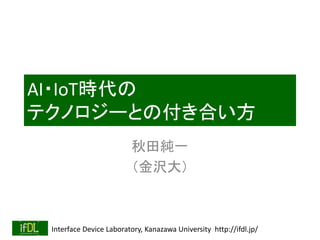 Interface Device Laboratory, Kanazawa University http://ifdl.jp/
AI・IoT時代の
テクノロジーとの付き合い方
秋田純一
（金沢大）
 
