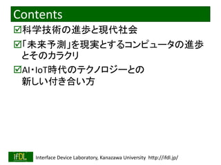2019/11/22 Interface Device Laboratory, Kanazawa University http://ifdl.jp/
Contents
科学技術の進歩と現代社会
「未来予測」を現実とするコンピュータの進歩
とそのカラクリ
AI・IoT時代のテクノロジーとの
新しい付き合い方
 