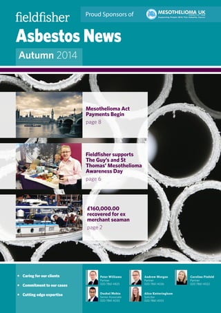 Asbestos News
Autumn 2014
Peter Williams
Partner
020 7861 4825
Dushal Mehta
Senior Associate
020 7861 4033
Andrew Morgan
Partner
020 7861 4036
Alice Ketteringham
Solicitor
020 7861 4553
Caroline Pinfold
Partner
020 7861 4022
•	 Caring for our clients
•	 Commitment to our cases
•	 Cutting edge expertise
Proud Sponsors of
£160,000.00
recovered for ex
merchant seaman
page 2
Mesothelioma Act
Payments Begin
page 8
Fieldfisher supports
The Guy’s and St
Thomas’ Mesothelioma
Awareness Day
page 6
 